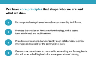 We have core principles that shape who we are and
what we do…

 1    Encourage technology innovation and entrepreneurship in all forms.


      Promote the creation of African-made technology, with a special
 2    focus on the web and mobile sectors.


      Provide an environment characterized by open collaboration, technical
 3    innovation and support for the community at large.


      Demonstrate commitment to mentorship, networking and forming bonds
 4    that will serve as building blocks for a new generation of thinking.
 
