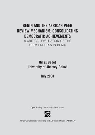 BENIN AND THE AFRICAN PEER 
REVIEW MECHANISM: CONSOLIDATING 
DEMOCRATIC ACHIEVEMENTS 
A CRITICAL EVALUATION OF THE 
APRM PROCESS IN BENIN 
Gilles Badet 
University of Abomey-Calavi 
July 2008 
Open Society Initiative for West Africa 
Africa Governance Monitoring and Advocacy Project (AfriMAP) 
 