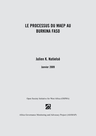 LE PROCESSUS DU MAEP AU 
BURKINA FASO 
Julien K. Natielsé 
Janvier 2009 
Open Society Initiative for West Africa (OSIWA) 
Africa Governance Monitoring and Advocacy Project (AfriMAP) 
 