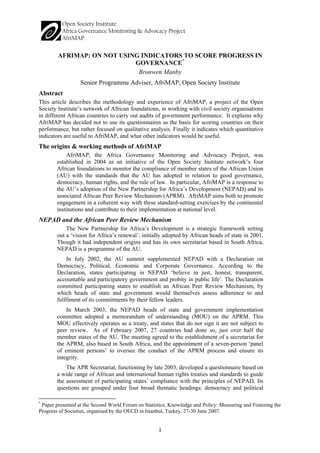 1 
AFRIMAP: ON NOT USING INDICATORS TO SCORE PROGRESS IN GOVERNANCE* 
Bronwen Manby 
Senior Programme Adviser, AfriMAP, Open Society Institute 
Abstract 
This article describes the methodology and experience of AfriMAP, a project of the Open Society Institute’s network of African foundations, in working with civil society organisations in different African countries to carry out audits of government performance. It explains why AfriMAP has decided not to use its questionnaires as the basis for scoring countries on their performance, but rather focused on qualitative analysis. Finally it indicates which quantitative indicators are useful to AfriMAP, and what other indicators would be useful. 
The origins & working methods of AfriMAP 
AfriMAP, the Africa Governance Monitoring and Advocacy Project, was established in 2004 as an initiative of the Open Society Institute network’s four African foundations to monitor the compliance of member states of the African Union (AU) with the standards that the AU has adopted in relation to good governance, democracy, human rights, and the rule of law. In particular, AfriMAP is a response to the AU’s adoption of the New Partnership for Africa’s Development (NEPAD) and its associated African Peer Review Mechanism (APRM). AfriMAP aims both to promote engagement in a coherent way with these standard-setting exercises by the continental institutions and contribute to their implementation at national level. 
NEPAD and the African Peer Review Mechanism 
The New Partnership for Africa’s Development is a strategic framework setting out a ‘vision for Africa’s renewal’, initially adopted by African heads of state in 2001. Though it had independent origins and has its own secretariat based in South Africa, NEPAD is a programme of the AU. 
In July 2002, the AU summit supplemented NEPAD with a Declaration on Democracy, Political, Economic and Corporate Governance. According to the Declaration, states participating in NEPAD ‘believe in just, honest, transparent, accountable and participatory government and probity in public life’. The Declaration committed participating states to establish an African Peer Review Mechanism, by which heads of state and government would themselves assess adherence to and fulfilment of its commitments by their fellow leaders. 
In March 2003, the NEPAD heads of state and government implementation committee adopted a memorandum of understanding (MOU) on the APRM. This MOU effectively operates as a treaty, and states that do not sign it are not subject to peer review. As of February 2007, 27 countries had done so, just over half the member states of the AU. The meeting agreed to the establishment of a secretariat for the APRM, also based in South Africa, and the appointment of a seven-person ‘panel of eminent persons’ to oversee the conduct of the APRM process and ensure its integrity. 
The APR Secretariat, functioning by late 2003, developed a questionnaire based on a wide range of African and international human rights treaties and standards to guide the assessment of participating states’ compliance with the principles of NEPAD. Its questions are grouped under four broad thematic headings: democracy and political 
* Paper presented at the Second World Forum on Statistics, Knowledge and Policy: Measuring and Fostering the Progress of Societies, organised by the OECD in Istanbul, Turkey, 27-30 June 2007.  