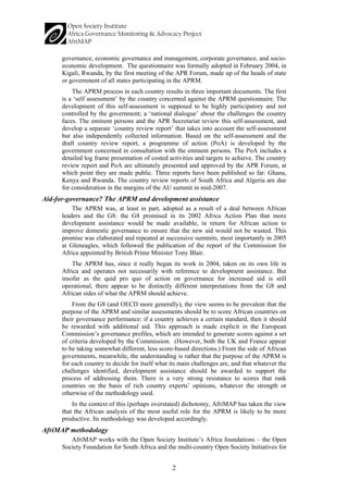 2 
governance, economic governance and management, corporate governance, and socio- economic development. The questionnaire was formally adopted in February 2004, in Kigali, Rwanda, by the first meeting of the APR Forum, made up of the heads of state or government of all states participating in the APRM. 
The APRM process in each country results in three important documents. The first is a ‘self assessment’ by the country concerned against the APRM questionnaire. The development of this self-assessment is supposed to be highly participatory and not controlled by the government; a ‘national dialogue’ about the challenges the country faces. The eminent persons and the APR Secretariat review this self-assessment, and develop a separate ‘country review report’ that takes into account the self-assessment but also independently collected information. Based on the self-assessment and the draft country review report, a programme of action (PoA) is developed by the government concerned in consultation with the eminent persons. The PoA includes a detailed log frame presentation of costed activities and targets to achieve. The country review report and PoA are ultimately presented and approved by the APR Forum, at which point they are made public. Three reports have been published so far: Ghana, Kenya and Rwanda. The country review reports of South Africa and Algeria are due for consideration in the margins of the AU summit in mid-2007. 
Aid-for-governance? The APRM and development assistance 
The APRM was, at least in part, adopted as a result of a deal between African leaders and the G8: the G8 promised in its 2002 Africa Action Plan that more development assistance would be made available, in return for African action to improve domestic governance to ensure that the new aid would not be wasted. This promise was elaborated and repeated at successive summits, most importantly in 2005 at Gleneagles, which followed the publication of the report of the Commission for Africa appointed by British Prime Minister Tony Blair. 
The APRM has, since it really began its work in 2004, taken on its own life in Africa and operates not necessarily with reference to development assistance. But insofar as the quid pro quo of action on governance for increased aid is still operational, there appear to be distinctly different interpretations from the G8 and African sides of what the APRM should achieve. 
From the G8 (and OECD more generally), the view seems to be prevalent that the purpose of the APRM and similar assessments should be to score African countries on their governance performance: if a country achieves a certain standard, then it should be rewarded with additional aid. This approach is made explicit in the European Commission’s governance profiles, which are intended to generate scores against a set of criteria developed by the Commission. (However, both the UK and France appear to be taking somewhat different, less score-based directions.) From the side of African governments, meanwhile, the understanding is rather that the purpose of the APRM is for each country to decide for itself what its main challenges are, and that whatever the challenges identified, development assistance should be awarded to support the process of addressing them. There is a very strong resistance to scores that rank countries on the basis of rich country experts’ opinions, whatever the strength or otherwise of the methodology used. 
In the context of this (perhaps overstated) dichotomy, AfriMAP has taken the view that the African analysis of the most useful role for the APRM is likely to be more productive. Its methodology was developed accordingly. 
AfriMAP methodology 
AfriMAP works with the Open Society Institute’s Africa foundations – the Open Society Foundation for South Africa and the multi-country Open Society Initiatives for  
