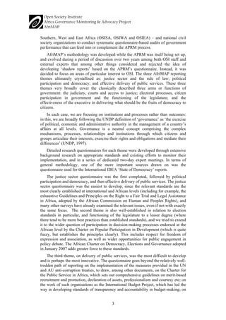 3 
Southern, West and East Africa (OSISA, OSIWA and OSIEA) – and national civil society organizations to conduct systematic questionnaire-based audits of government performance that can feed into or complement the APRM process. 
AfriMAP’s methodology was developed while the APRM was itself being set up, and evolved during a period of discussion over two years among both OSI staff and external experts that among other things considered and rejected the idea of developing ‘shadow reports’ based on the APRM’s questionnaire. Instead, it was decided to focus on areas of particular interest to OSI. The three AfriMAP reporting themes ultimately crystallised as: justice sector and the rule of law; political participation and democracy; and effective delivery of public services. These three themes very broadly cover the classically described three arms or functions of government: the judiciary, courts and access to justice; electoral processes, citizen participation in government and the functioning of the legislature; and the effectiveness of the executive in delivering what should be the fruits of democracy to citizens. 
In each case, we are focusing on institutions and processes rather than outcomes: in this, we are broadly following the UNDP definition of ‘governance’ as ‘the exercise of political, economic and administrative authority in the management of a country’s affairs at all levels. Governance is a neutral concept comprising the complex mechanisms, processes, relationships and institutions through which citizens and groups articulate their interests, exercise their rights and obligations and mediate their differences’ (UNDP, 1997). 
Detailed research questionnaires for each theme were developed through extensive background research on appropriate standards and existing efforts to monitor their implementation, and in a series of dedicated two-day expert meetings. In terms of general methodology, one of the more important sources drawn on was the questionnaire used for the International IDEA ‘State of Democracy’ reports. 
The justice sector questionnaire was the first completed, followed by political participation and democracy, and then effective delivery of public services. The justice sector questionnaire was the easiest to develop, since the relevant standards are the most clearly established at international and African levels (including for example, the exhaustive Guidelines and Principles on the Right to a Fair Trial and Legal Assistance in Africa, adopted by the African Commission on Human and Peoples Rights), and many other surveys have already examined the relevant issues, even if not with exactly the same focus. The second theme is also well-established in relation to election standards in particular, and functioning of the legislature to a lesser degree (where there tend to be more best practices than established standards), and we tried to extend it to the wider question of participation in decision-making processes endorsed at the African level by the Charter on Popular Participation in Development (which is quite fuzzy, but establishes the principles clearly). This includes respect for freedom of expression and association, as well as wider opportunities for public engagement in policy debate. The African Charter on Democracy, Elections and Governance adopted in January 2007 adds greater force to these standards. 
The third theme, on delivery of public services, was the most difficult to develop and is perhaps the most innovative. The questionnaire goes beyond the relatively well- trodden path of reporting on the implementation of the measures provided in the UN and AU anti-corruption treaties, to draw, among other documents, on the Charter for the Public Service in Africa, which sets out comprehensive guidelines on merit-based recruitment and promotion, declaration of assets, professionalism and courtesy etc; on the work of such organisations as the International Budget Project, which has led the way in developing standards of transparency and accountability in budget-making; on  