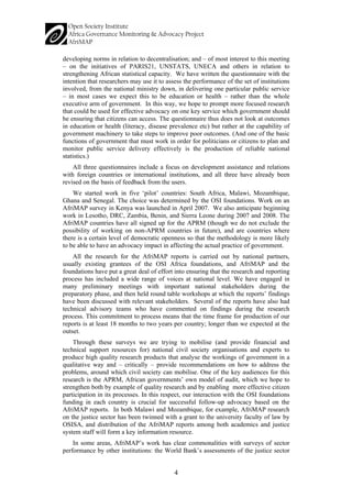 4 
developing norms in relation to decentralisation; and – of most interest to this meeting – on the initiatives of PARIS21, UNSTATS, UNECA and others in relation to strengthening African statistical capacity. We have written the questionnaire with the intention that researchers may use it to assess the performance of the set of institutions involved, from the national ministry down, in delivering one particular public service – in most cases we expect this to be education or health – rather than the whole executive arm of government. In this way, we hope to prompt more focused research that could be used for effective advocacy on one key service which government should be ensuring that citizens can access. The questionnaire thus does not look at outcomes in education or health (literacy, disease prevalence etc) but rather at the capability of government machinery to take steps to improve poor outcomes. (And one of the basic functions of government that must work in order for politicians or citizens to plan and monitor public service delivery effectively is the production of reliable national statistics.) 
All three questionnaires include a focus on development assistance and relations with foreign countries or international institutions, and all three have already been revised on the basis of feedback from the users. 
We started work in five ‘pilot’ countries: South Africa, Malawi, Mozambique, Ghana and Senegal. The choice was determined by the OSI foundations. Work on an AfriMAP survey in Kenya was launched in April 2007. We also anticipate beginning work in Lesotho, DRC, Zambia, Benin, and Sierra Leone during 2007 and 2008. The AfriMAP countries have all signed up for the APRM (though we do not exclude the possibility of working on non-APRM countries in future), and are countries where there is a certain level of democratic openness so that the methodology is more likely to be able to have an advocacy impact in affecting the actual practice of government. 
All the research for the AfriMAP reports is carried out by national partners, usually existing grantees of the OSI Africa foundations, and AfriMAP and the foundations have put a great deal of effort into ensuring that the research and reporting process has included a wide range of voices at national level. We have engaged in many preliminary meetings with important national stakeholders during the preparatory phase, and then held round table workshops at which the reports’ findings have been discussed with relevant stakeholders. Several of the reports have also had technical advisory teams who have commented on findings during the research process. This commitment to process means that the time frame for production of our reports is at least 18 months to two years per country; longer than we expected at the outset. 
Through these surveys we are trying to mobilise (and provide financial and technical support resources for) national civil society organisations and experts to produce high quality research products that analyse the workings of government in a qualitative way and – critically – provide recommendations on how to address the problems, around which civil society can mobilise. One of the key audiences for this research is the APRM, African governments’ own model of audit, which we hope to strengthen both by example of quality research and by enabling more effective citizen participation in its processes. In this respect, our interaction with the OSI foundations funding in each country is crucial for successful follow-up advocacy based on the AfriMAP reports. In both Malawi and Mozambique, for example, AfriMAP research on the justice sector has been twinned with a grant to the university faculty of law by OSISA, and distribution of the AfriMAP reports among both academics and justice system staff will form a key information resource. 
In some areas, AfriMAP’s work has clear commonalities with surveys of sector performance by other institutions: the World Bank’s assessments of the justice sector  