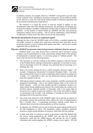 5 
in different countries, for example. However, AfriMAP is trying both to get into more overtly ‘political’ areas, including by focusing on democracy, and in relation to public service delivery to cross the usual divide between health or education specialists and the governance and democracy organisations. 
The intention is to repeat the surveys at intervals, though as updates on new developments rather than fully detailed assessments; the periodicity will depend also on decisions relating to numbers of additional countries that are added to the AfriMAP portfolio. As the number of reports builds up, AfriMAP will also start producing comparative analysis across countries – and we will be establishing a useful database of information on these issues that others can use for the same purpose. 
The merits and demerits of scores or analytical reports 
Although the idea is that the AfriMAP audits will all follow a standard template that will enable countries to compare their experiences and learn from each other, we are not giving countries a score or ranking them against each other – and we have resisted suggestions that we should do so. 
Why does AfriMAP not generate numerical governance indicators from its surveys? 
AfriMAP made a very early decision that it would not seek to develop a scoring method to use its questionnaires to create a governance ranking based on the opinions of international or national experts, or even focus groups of ‘ordinary people’. We came to this decision for the following reasons: 
• 
Our experience as activists working on the African continent is that the reaction to the Freedom House rankings (in particular) is generally to treat them as comic, and our knowledge of how the rankings were generated did not encourage us to challenge this view. 
• 
Some civil society rankings do have a certain immediate advocacy impact – for example, Transparency International’s Corruption Perception Index – but rarely take you beyond the obvious in terms of indicating which countries are doing well or badly. It is impossible to draw any real distinctions between countries that rank close together on the list. 
• 
Although governance rankings with a more systematic, carefully constructed and transparent methodology – such as the Global Integrity Index of the Center for Public Integrity – could over time possibly provide a competitive incentive for improvement among neighbouring countries, this would require the creation of an all-Africa dataset, repeated annually or biannually, with a very major input of resources for an output of unproven usefulness. One of the most difficult aspects of constructing such an index is the challenge of avoiding an almost inevitable ideological bias in the questions chosen. 
• 
One of the main objectives of the AfriMAP audits was to provide an analysis of government systems that could help Africa address the crisis of implementation that it currently faces. A generalised governance ranking system based on indicators does not provide recommendations on reform measures. 
• 
In particular, the AfriMAP surveys aim to inform the grant-making carried out by the OSI foundations in Africa. The foundations require qualitative analytical research to inform useful allocation of resources, rather than one-line rankings. 
• 
It made most sense to construct a system of governance audit that meshed with the surveys being conducted by the APRM, since our aim was to provide constructive input into the APRM process and provide the sort of quality information that could strengthen the APRM’s country review reports. (We did  