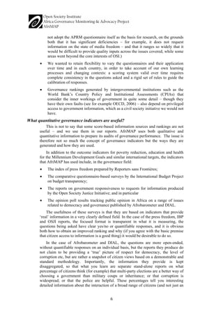 6 
not adopt the APRM questionnaire itself as the basis for research, on the grounds both that it has significant deficiencies – for example, it does not request information on the state of media freedom – and that it ranges so widely that it would be difficult to provide quality inputs across the issues covered, while some areas went beyond the core interests of OSI.) 
• 
We wanted to retain flexibility to vary the questionnaires and their application over time and in each country, in order to take account of our own learning processes and changing contexts: a scoring system valid over time requires complete consistency in the questions asked and a rigid set of rules to guide the calibration of responses. 
• 
Governance rankings generated by intergovernmental institutions such as the World Bank’s Country Policy and Institutional Assessments (CPIAs) that consider the inner workings of government in quite some detail – though they have their own faults (see for example OECD, 2006) – also depend on privileged access to government information, which as a civil society initiative we would not have. 
What quantitative governance indicators are useful? 
This is not to say that some score-based information sources and rankings are not useful – and we use them in our reports. AfriMAP uses both qualitative and quantitative information to prepare its audits of governance performance. The issue is therefore not so much the concept of governance indicators but the ways they are generated and how they are used. 
In addition to the outcome indicators for poverty reduction, education and health for the Millennium Development Goals and similar international targets, the indicators that AfriMAP has used include, in the governance field: 
• 
The index of press freedom prepared by Reporters sans Frontières; 
• 
The comparative questionnaire-based surveys by the International Budget Project on budget transparency; 
• 
The reports on government responsiveness to requests for information produced by the Open Society Justice Initiative; and in particular 
• 
The opinion poll results tracking public opinion in Africa on a range of issues related to democracy and governance published by Afrobarometer and DIAL. 
The usefulness of these surveys is that they are based on indicators that provide ‘real’ information in a very clearly defined field. In the case of the press freedom, IBP and OSJI reports, the focused format is transparent in what it is measuring, the questions being asked have clear yes/no or quantifiable responses, and it is obvious both how to obtain an improved ranking and why (if you agree with the basic premise that citizen access to information is a good thing) it would be desirable to do so. 
In the case of Afrobarometer and DIAL, the questions are more open-ended, without quantifiable responses on an individual basis, but the reports they produce do not claim to be providing a ‘true’ picture of respect for democracy, the level of corruption etc, but are rather a snapshot of citizen views based on a demonstrable and standard methodology. Importantly, the information they provide is kept disaggregated, so that what you learn are separate stand-alone reports on what percentage of citizens think (for example) that multi-party elections are a better way of choosing a government than military coups or inheritance; or that corruption is widespread; or that the police are helpful. These percentages tell you interesting detailed information about the interaction of a broad range of citizens (and not just an  