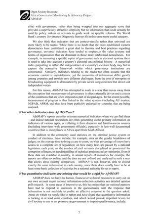 7 
elite) with government, rather than being wrapped into one aggregate score that provides a superficially attractive simplicity but no information that could actually be used by policy makers or activists to guide work on specific reforms. The World Bank’s country Governance Diagnostic Surveys fit in this same more useful category. 
We also think that indicators that are context-specific rather than universal are more likely to be useful. While there is no doubt that the more established western democracies have contributed a great deal to theories and best practices regarding governance, universal indicators have tended to emphasize the value systems and norms of organisation that are dominant in those more established democracies. For example, in measuring a specific aspect of governance such as electoral systems there is need to take into account a country’s electoral and political history. A numerical index purporting to reflect the independence of a country’s electoral body may fail to capture the normative framework within which governance institutions are constructed. Similarly, indicators relating to the media too often assume that the economic context is unproblematic, yet the economics of information differ greatly among countries and provide very different challenges: from the cost of newsprint or broadcasting equipment to domination by private sector conglomerates that drown out independent voices. 
For this reason, AfriMAP has attempted to work in a way that moves away from the perception that measurement of governance is often externally driven and a cousin of the conditions that are often imposed as part of aid packages. To the extent possible, measurement of progress is thus linked to the value systems (including AU treaties, NEPAD, APRM, etc) that have been explicitly endorsed by countries that are being assessed. 
What other indicators does AfriMAP use? 
AfriMAP’s reports use other relevant numerical indicators when we can find them – and indeed national researchers are often generating useful primary information on indicators of various types, or collating it from disparate and hard-to-access sources (including interviews with government officials), especially in less-well documented countries (that is, most places in Africa apart from South Africa). 
In addition to the commonly used statistics on the criminal justice system or conduct of elections, these include, for example, data on the gender breakdown of judges; on the average time to bring a case to court; on what percentage of courts have access to a complete set of legislation; on how many laws are passed by a national legislature each year; on the number of civil servants disciplined or prosecuted for corruption offences; on (under)staffing of technical positions in key ministries. Even if these data are available in-country, in annual reports of ministries for example, the reports are often not online, and the data are not collated and analysed in such a way that allows cross country comparison. AfriMAP is not, however, able to collect exactly the same information in each country, since there does usually have to be at least some basic collection of statistics by a national authority for us to report. 
What quantitative indicators are missing that would be useful for AfriMAP? 
AfriMAP does not have the human, financial or technical resources to carry out on our own account major national information-collection activities nor detailed opinion poll research. In some areas of interest to us, this has meant that our national partners have had to respond to questions in the questionnaire with the response that information is not available to enable an effective response to the question asked. Areas on which we would like to report and have found that quantitative information is lacking in at least some countries, and which would provide important levers for civil society to use to put pressure on government to improve performance, include:  