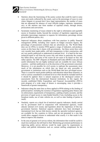 8 
• 
Statistics about the functioning of the justice system that could be (and in some cases are) easily collected by the courts, such as the percentage of cases in court where litigants or accused don’t have legal representation; the number of cases that are adjourned for absence of court officials (judges, registrars, interpreters etc); or the attrition rate from number of reported crimes, through arrests, prosecutions and convictions. 
• 
Systematic monitoring of issues related to the right to information and equitable access to broadcast media, beyond the existence of legislation supporting such principles (percentage responses to requests for information; percentage airtime given to different parties, etc). 
• 
Improved indicators about compliance with best practices in public financial management (PFM), including clear reports on budget execution figures, the percentage of procurement contracts that are advertised, etc. The World Bank does use its CPIAs to monitor PFM against a range of indicators, and produces scores on this basis that it shares with governments, but these scores have only very recently been made public, still lack transparency in their construction, and are very poorly publicised or understood at national level. It is hard for the non- technical-expert to tell from the scores why and where in particular the country has fallen down; and some of the scores do not seem to be based on fact, but rather opinion. The IMF’s Reports on Standards and Codes (ROSCs) also provide useful information but are highly technical and not available for most African countries – and their publication is at the discretion of the government concerned. Moreover, it is not possible for civil society to replicate the assessments since much of the information on which they are based are only accessible to government or institutions such as the World Bank that have privileged access. There is a need for much greater publicity and education about these measures, as well as serious consultation at national level on what should be included and how it should be applied: there is natural suspicion at the ideological content of assessments from the international financial institutions. In this regard, the recently established Public Expenditure and Financial Accountability (PEFA) joint program of a wide range of donors is encouraging, since it provides a framework of greater transparency. 
• 
Indicators along the same lines as those applied to PFM relating to the funding of political parties: including the existence of legislation regulating party finance and its enforcement, requirements of transparency, auditing of party accounts, and the provision of equal access to state-funded benefits if any (including access to the broadcast media, use of state vehicles etc, as well as state funding of parties in itself). 
• 
Similarly, reports on a check list of statistical capacity indicators, ideally carried out by government itself in conjunction with international agencies, would educate national civil society and legislators about the importance of this key government function. Statistical capacity indicators have been developed at international level, but are little known outside the specialist technical agencies, are available for few countries in Africa, and are not presented in a way that would allow engaged citizens to understand what exactly it is that needs to be done to improve the situation. 
• 
In the area of general civil service reform, the information that would be useful is much less technical, but still hard to find. Monitoring government performance in improving public service delivery would be made easier by requirements to collect and publish information such as: current staffing complement for the  