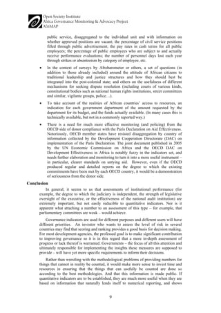 9 
public service, disaggregated to the individual unit and with information on whether approved positions are vacant; the percentage of civil service positions filled through public advertisement; the pay rates in cash terms for all public employees; the percentage of public employees who are subject to and actually receive performance evaluations; the number of personnel days lost each year through strikes or absenteeism by category of employee, etc. 
• 
In the context of surveys by Afrobarometer or others, a set of questions (in addition to those already included) around the attitude of African citizens to traditional leadership and justice structures and how they should best be integrated into the post-colonial state; and others on the usefulness of different mechanisms for seeking dispute resolution (including courts of various kinds, constitutional bodies such as national human rights institutions, street committees and similar, vigilante groups, police…). 
• 
To take account of the realities of African countries’ access to resources, an indication for each government department of the amount requested by the department for its budget, and the funds actually available. (In many cases this is technically available, but not in a commonly reported way.) 
• 
There is a need for much more effective monitoring (and policing) from the OECD side of donor compliance with the Paris Declaration on Aid Effectiveness. Notoriously, OECD member states have resisted disaggregation by country of information collected by the Development Cooperation Directorate (DAC) on implementation of the Paris Declaration. The joint document published in 2005 by the UN Economic Commission on Africa and the OECD DAC on Development Effectiveness in Africa is notably fuzzy in the indicators set, and needs further elaboration and monitoring to turn it into a more useful instrument – in particular, clearer standards on untying aid. However, even if the OECD produced regular and detailed reports on the degree to which the existing commitments have been met by each OECD country, it would be a demonstration of seriousness from the donor side. 
Conclusion 
In general, it seems to us that assessments of institutional performance (for example, the degree to which the judiciary is independent, the strength of legislative oversight of the executive, or the effectiveness of the national audit institution) are extremely important, but not easily reducible to quantitative indicators. Nor is it apparent what attaching a number to an assessment of this type – for example, that parliamentary committees are weak – would achieve. 
Governance indicators are used for different purposes and different users will have different priorities. An investor who wants to assess the level of risk in several countries may find that scoring and ranking provides a good basis for decision making. For most development agencies, the professed goal is to make significant contribution to improving governance so it is in this regard that a more in-depth assessment of progress or lack thereof is warranted. Governments – the focus of all this attention and ultimately responsible for implementing the insights these measures are supposed to provide – will have yet more specific requirements to inform their decisions. 
Rather than wrestling with the methodological problems of providing numbers for things that cannot in reality be counted, it would make more sense to invest time and resources in ensuring that the things that can usefully be counted are done so according to the best methodologies. And that this information is made public. If quantitative indicators are to be established, they are much more useful when they are based on information that naturally lends itself to numerical reporting, and shows  