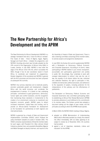 The New Partnership for Africa’s 
Development and the APRM 
AU Assembly of Heads of State and Government. There is 
also a steering committee comprising 20 AU member states, 
to oversee projects and programme development. 
In July 2002, the Durban AU summit supplemented NEPAD 
with a Declaration on Democracy, Political, Economic 
and Corporate Governance. According to its terms, states 
participating in NEPAD ‘believe in just, honest, transparent, 
accountable and participatory government and probity 
in public life’. Accordingly, they ‘undertake to work with 
renewed determination to enforce’ inter alia the rule of 
law; the equality of all citizens before the law; individual 
and collective freedoms; the right to participate in free, 
credible and democratic political processes; and adherence 
to the separation of powers, including protection for the 
independence of the judiciary and the effectiveness of 
parliaments. 
The Declaration on Democracy, Political, Economic and 
Corporate Governance also committed participating states 
to establishing an African Peer Review Mechanism (APRM) 
to promote adherence to and fulfilment of its commitments 
in its member states. The Durban summit also adopted a 
document setting out the stages of peer review, and the 
principles according to which the APRM should operate. 
In March 2003, the NEPAD HSGIC meeting in Abuja, Nigeria, 
• adopted an APRM Memorandum of Understanding 
(MoU) which effectively operates as a treaty; this entered 
into effect immediately, with six states agreeing to be 
subject to review (as of November 2013, 34 countries 
had acceded); 
• agreed a set of ‘objectives, standards, criteria and 
5 
indicators’ for the APRM; 
The New Partnership for Africa’s Development (NEPAD) is a 
strategic framework that sets a ‘vision for Africa’s renewal’. 
Five heads of state – those of Algeria, Egypt, Nigeria, 
Senegal and South Africa – initiated the programme, and 
NEPAD’s founding document was formally adopted by the 
37th summit of the Organisation of African Unity (OAU) in 
Lusaka, Zambia, in July 2001. NEPAD is now under the 
aegis of the African Union (the AU, which succeeded the 
OAU), though it has its own secretariat, based in South 
Africa, to coordinate and implement its programmes. 
Greater integration of this secretariat and NEPAD in general 
with the AU’s processes and structures has been proposed 
at subsequent AU summits. 
NEPAD’s four primary objectives are to eradicate poverty, 
promote sustainable growth and development, integrate 
Africa with the world economy, and accelerate the 
empowerment of women. It is based on two underlying 
principles: commitment to good governance, democracy, 
human rights and conflict resolution; and the recognition 
that maintaining these standards is fundamental to the 
creation of an environment conducive to investment and 
long-term economic growth. NEPAD seeks to attract 
increased investment, capital flows and funding, and to 
provide an African-owned framework for development 
as the foundation for partnerships at both regional and 
international levels. 
NEPAD is governed by a Heads of State and Government 
Implementation Committee (HSGIC), which finalised the 
policy framework adopted at Lusaka in October 2001. The 
HSGIC comprises representatives of three AU member states 
for each region, with President H.E. Ellen Johnson Sirleaf 
(Liberia) as elected chair, and presidents Bouteflika (Algeria) 
and Wade (Senegal) as deputy chairmen, and reports to the 
 
