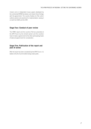 THE APRM PROCESS IN TANZANIA: SET TING THE GOVERNANCE AGENDA 
7 
mission and on independent issues papers developed by 
the continental APRM Secretariat, and shares these findings 
with the government. The country finalises its PoA, which 
outlines policies and practices for implementation, basing it 
on both the CSAR and the CRR. 
Stage Four: Conduct of peer review 
The CRM’s report and the country’s PoA are presented at 
the APR Forum by the eminent person and the country’s 
head of state or government to the other participating heads 
of state and government for consideration. 
Stage Five: Publication of the report and 
plan of action 
After the report has been considered by the APR Forum, it is 
tabled at the AU Summit before being made public. 
 