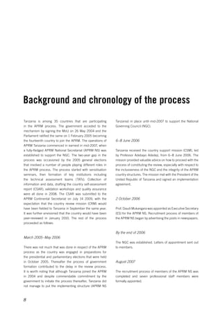 Background and chronology of the process 
8 
Tanzania) in place until mid-2007 to support the National 
Governing Council (NGC). 
6–8 June 2006 
Tanzania received the country support mission (CSM), led 
by Professor Adebayo Adedeji, from 6–8 June 2006. The 
mission provided valuable advice on how to proceed with the 
process of constituting the review, especially with respect to 
the inclusiveness of the NGC and the integrity of the APRM 
country structures. The mission met with the President of the 
United Republic of Tanzania and signed an implementation 
agreement. 
2 October 2006 
Prof. Daudi Mukangara was appointed as Executive Secretary 
(ES) for the APRM NS. Recruitment process of members of 
the APRM NS began by advertising the posts in newspapers. 
By the end of 2006 
The NGC was established. Letters of appointment sent out 
to members. 
August 2007 
The recruitment process of members of the APRM NS was 
completed and seven professional staff members were 
formally appointed. 
Tanzania is among 35 countries that are participating 
in the APRM process. The government acceded to the 
mechanism by signing the MoU on 26 May 2004 and the 
Parliament ratified the same on 1 February 2005 becoming 
the fourteenth country to join the APRM. The operations of 
APRM Tanzania commenced in earnest in mid-2007, when 
a fully-fledged APRM National Secretariat (APRM NS) was 
established to support the NGC. The two-year gap in the 
process was occasioned by the 2005 general elections 
that involved a number of people playing different roles in 
the APRM process. The process started with sensitisation 
seminars, then formation of key institutions including 
the technical assessment teams (TATs). Collection of 
information and data, drafting the country self-assessment 
report (CSAR), validation workshops and quality assurance 
were all done in 2008. The CSAR was submitted to the 
APRM Continental Secretariat on July 14 2009, with the 
expectation that the country review mission (CRM) would 
have been fielded to Tanzania in September the same year. 
It was further envisioned that the country would have been 
peer-reviewed in January 2010. The rest of the process 
proceeded as follows: 
March 2005–May 2006 
There was not much that was done in respect of the APRM 
process as the country was engaged in preparations for 
the presidential and parliamentary elections that were held 
in October 2005. Thereafter the process of government 
formation contributed to the delay in the review process. 
It is worth noting that although Tanzania joined the APRM 
in 2004 and despite commendable commitment by the 
government to initiate the process thereafter, Tanzania did 
not manage to put the implementing structure (APRM NS 
 