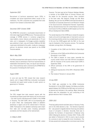 THE APRM PROCESS IN TANZANIA: SET TING THE GOVERNANCE AGENDA 
Tanzania. The team was led by Professor Adebayo Adedeji, 
a member of the APRM Panel of Eminent Persons and 
the leader for the Tanzanian process. Other members 
of the team were: Ms Evelynne Change and Ms Nana 
Boateng, who are from the APRM Continental Secretariat as 
Coordinator of Corporate Governance and Research Analyst 
in the Socio-Economic Development thematic respectively, 
Mr Guy Ranalvomanana from the United Nations Economic 
Commission for Africa (UNECA) and Mr Oswald Leo from the 
African Development Bank (AfDB). 
The overall objective of the CSFM was to review the progress 
made so far and to exchange views on how best to carry out 
the remaining activities aimed at accomplishing the process. 
In the end, the CSFM agreed with the NGC on the road 
map for finalisation of the Tanzanian process. The roadmap 
indicated, among others, the following: 
1. Completion of the CSAR and the NPoA in March/April 
9 
2009; 
2. Submission of the CSAR and the NPoA to the Continental 
Secretariat in June 2009; 
3. The CSM to prepare an issue paper, assemble the 
country review mission and hold informal consultations 
with the Tanzania on the country review report (CRR) in 
September 2009; 
4. Official submission of the CRR to the government of 
Tanzania; 
5. Editing and reproduction of the CRR in November 2009; 
and 
6. Peer review of Tanzania in January 2010. 
14 July 2009 
The CSAR was submitted to the APRM Continental 
Secretariat on 14 July 2009. However, the follow up activities 
agreed between the CSFM and the NGC were not carried out 
as planned and indicated in the roadmap. Major intervening 
factors were the preparation for and conducting of the 
general elections held in October 2010. 
2009–2011 
Three key political events had taken place in Tanzania. Firstly, 
prior to the 2010 elections a law – the Elections Expenses 
Act – was passed to regulate election financing and address 
issues of corruption in elections. Secondly, there was in 
Zanzibar the formation of Government of National Unity 
(GNU) following the elections in October 2010. Thirdly, a Bill 
was tabled in Parliament in 2011 to enact a law to provide 
for a process to start to review the Union Constitution. The 
Act was passed and subsequently a commission was formed 
September 2007 
Recruitment of technical assessment teams (TATs) is 
completed and formal appointment letters issued to four 
institutions. The TATs conducted and completed their desk 
research from October to December 2007. 
December 2007–October 2008 
The APRM NS conducted a countrywide dissemination of 
information regarding the APRM process. There was extensive 
coverage of APRM process in numerous programmes, 
news bulletins, stories, features and advertorials on TV and 
radio, and in newspapers. An 8-page quarterly newsletter 
was published in April, July and October 2008 and 90 000 
copies were distributed to the public, mostly as a newspaper 
pull-out. Its electronic version was placed on the APRM 
Tanzania website. 
March–May 2008 
The TATs presented their draft reports in the four major APRM 
thematic areas to workshops of technical representatives of 
stakeholders that lasted four days, one day for each thematic 
area. These workshops were convened by the APRM NS for 
the purpose of reviewing the draft reports. 
August 2008 
In June and July the TATs revised their desk research 
reports, and in August 2008 they conducted countrywide 
household and expert panel surveys of public opinion on 
governance in Tanzania. 
January 2009 
The TATs merged their desk research reports with the 
household and expert panel draft reports into one document 
– the draft Country Self-Assessment (CSAR) of the APRM 
in Tanzania. The draft CSAR, with its accompanying plan 
of action (PoA), was subsequently tabled at validation 
workshops in regions and at the national level in February 
2009. Participants to the validation workshops were drawn 
from state and non-state actors including permanent 
secretaries and their deputies at the national level. 
3–4 March 2009 
The country support follow-up mission (CSFM) visited 
 