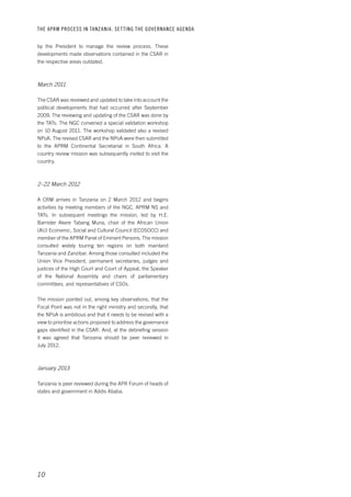 THE APRM PROCESS IN TANZANIA: SET TING THE GOVERNANCE AGENDA 
by the President to manage the review process. These 
developments made observations contained in the CSAR in 
the respective areas outdated. 
March 2011 
The CSAR was reviewed and updated to take into account the 
political developments that had occurred after September 
2009. The reviewing and updating of the CSAR was done by 
the TATs. The NGC convened a special validation workshop 
on 10 August 2011. The workshop validated also a revised 
NPoA. The revised CSAR and the NPoA were then submitted 
to the APRM Continental Secretariat in South Africa. A 
country review mission was subsequently invited to visit the 
country. 
2–22 March 2012 
A CRM arrives in Tanzania on 2 March 2012 and begins 
activities by meeting members of the NGC, APRM NS and 
TATs. In subsequent meetings the mission, led by H.E. 
Barrister Akere Tabeng Muna, chair of the African Union 
(AU) Economic, Social and Cultural Council (ECOSOCC) and 
member of the APRM Panel of Eminent Persons. The mission 
consulted widely touring ten regions on both mainland 
Tanzania and Zanzibar. Among those consulted included the 
Union Vice President, permanent secretaries, judges and 
justices of the High Court and Court of Appeal, the Speaker 
of the National Assembly and chairs of parliamentary 
committees, and representatives of CSOs. 
The mission pointed out, among key observations, that the 
Focal Point was not in the right ministry and secondly, that 
the NPoA is ambitious and that it needs to be revised with a 
view to prioritise actions proposed to address the governance 
gaps identified in the CSAR. And, at the debriefing session 
it was agreed that Tanzania should be peer reviewed in 
July 2012. 
January 2013 
Tanzania is peer reviewed during the APR Forum of heads of 
states and government in Addis Ababa. 
10 
 