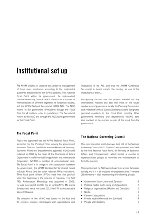 institutions of the AU, and that the APRM Continental 
Secretariat is based outside the country, as one of the 
institutions of the AU. 
Recognising the fact that the process involved not only 
international relations but also that most of the issues 
revolve around governance locally, the Planning Commission 
and President’s Office (Good Governance) were designated 
principal assistants to the Focal Point ministry. Other 
government ministries and departments (MDAs) were 
also involved in the process as part of the input from the 
government. 
11 
The National Governing Council 
The most important institution was (and still is) the National 
Governing Council (NGC). The NGC was appointed mid-2006 
by the first National Focal Point, the Ministry of Economic 
Affairs and Empowerment, which invited a number of 
representatives groups to nominate one representative to 
form the council. 
The members of the NGC were drawn from across Tanzanian 
society and it is in all respects very representative. There are 
20 members in total, representing the following groups: 
• Government (both Union and Zanzibar) 4 
• Political parties (both ruling and opposition) 2 
• Religious organisations (Muslim and Christian) 2 
• Media 1 
• Farmers’ associations 1 
• Private sector (Mainland and Zanzibar) 4 
• People with disability 1 
Institutional set up 
The APRM process in Tanzania was under the management 
of three main institutions according to the continental 
guidelines established for the APRM process. The National 
Focal Point within the government, the independent 
National Governing Council (NGC), made up of a number of 
representatives of different segments of Tanzanian society, 
and the APRM National Secretariat (APRM NS). The NGC 
reports to the government (President) through the Focal 
Point for all matters under its jurisdiction. The Secretariat 
reports to the NGC and through the NGC to the government 
via the Focal Point. 
The Focal Point 
First to be appointed was the APRM National Focal Point, 
appointed by the President from among the government 
ministries. The first Focal Point was the Ministry of Planning, 
Economic Affairs and Empowerment, appointed in 2005 and 
replaced in 2006 by the Head of the Directorate of Africa 
Department in the Ministry of Foreign Affairs and International 
Cooperation (MFAIC), a position of ambassadorial rank. 
The Focal Point is in charge of the coordination between 
the government, the APRM Continental Secretariat based 
in South Africa, and the other national APRM institutions. 
Three focal point officers (FPOs) have held this position 
since the beginning of the process in Tanzania. The first 
FPO, Ambassador Malambugi was appointed in 2006. 
He was succeeded in 2011 by an Acting FPO, Ms Zuhra 
Bundala and since mid-June 2012 the FPO is Ambassador 
Vincent Kibwana. 
The selection of the MFAIC was based on the fact that 
the process involves interlinkages with organisations and 
 