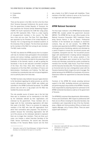 THE APRM PROCESS IN TANZANIA: SET TING THE GOVERNANCE AGENDA 
12 
was a leader of an NGO of people with disabilities. These 
members of the NGC continue to serve on the Council but 
no longer work with their former organisations.2 
APRM National Secretariat 
The final major institution is the APRM National Secretariat 
(APRM NS), located outside the government structure 
(MFAIC). The APRM NS has its own office located at the 
National Insurance Corporation (NIC) Investment House 
along Samora Avenue in Dar es Salaam. Professional 
members of the Secretariat are employed on short-term 
contracts, they are not civil servants. The APRM NS 
members were appointed by the MFAIC in August 2007 after 
a thorough process of tendering, selection and interviews by 
a panel of experts to ensure the recruitment process was 
competitive, transparent and fair. The recruitment process 
began with advertisements in leading national newspapers 
(Kiswahili and English) for the various positions in the 
APRM NS. Applications were received by the Focal Point 
ministry and interviews conducted by a panel constituted by 
members from the NGC, State House, Focal Point ministry 
and the Executive Secretary (ES). The Executive Secretary is 
an Economist who has had a distinguished career with the 
Tanzania Investment Bank rising to the rank of manager. She 
started working at the APRM NS as Coordinator of Economic 
Governance before her appointment as Executive Secretary 
in 2010. 
Functions of the APRM NS include providing technical 
support to the NGC; facilitating seminars and workshops; 
and performing day to day activities of the APRM in Tanzania. 
It also responsible for preparing reports for submission to the 
APRM Continental Secretariat as well as to the government 
of Tanzania. 
The APRM NS comprises three departments: Administration, 
Finance and Coordination. With respect to professional staff 
there are six officers including the Executive Secretary; two 
coordinators each responsible for two of the four thematic 
areas; a Media and Communications Officer; an Events and 
Logistics Manager, and a Finance Officer. There are seven 
support staff members.3 
2 Observation made by Mr S.M. Hyera, a member of the APRM National 
Secretariat on 27 July 2012. 
3 APRM staff list, 2007. 
• Cooperatives 1 
• CSOs 2 
• Academia 2 
There are five women in the NGC, the first is the Vice Chair 
(from Tanzania Episcopal Conference); the second comes 
from the government (United Republic of Tanzania); the 
third represents the Tanzania Gender Networking Program 
(TGNP); the fourth represents the CCM (the ruling party); 
and the fifth represents CSOs. There is a clear majority 
of non-government members in the council. The NGC 
has a chair and vice chair. The Chair, Prof. Hasa Mlawa, 
was appointed by the President of the United Republic of 
Tanzania. He is a long-serving and renowned academic at 
the University of Dar es Salaam. The Vice Chair was elected 
by the members of the NGC from among its own members. 
The NGC meets monthly. 
The NGC has steered the APRM process from its inception 
until now. Its members have participated in the sensitisation 
process and various meetings; supervised and monitored 
the collection of information and data for the preparation and 
finalisation of the thematic reports; as well as guiding the 
Secretariat. It has its own executive committee composed 
of the Chair, Vice Chair, three other members who are 
chairpersons of the three NGC committees of Finance and 
Administration, Coordination and Publicity. The NGC was 
constituted by a presidential order and not special legislation 
and its authority stems from that order. 
The NGC has been a key institution because it gave direction 
to the Secretariat regarding the whole process up until the 
country self-assessment report (CSAR) was drafted and 
submitted to the APRM Continental Secretariat. The APRM 
process was and still is a big project and the NGC has 
handled the process very well.1 
The only possible source of tension now is the fact that 
there was no timeframe set for membership to the NGC 
by the individuals selected by their organisations and 
endorsed by the government. Those members who no 
longer work for their nominating organisations still retain 
their seats in the NGC. There is no provision for replacing 
members of the NGC who have left organisations from 
which their nominations were proposed. This becomes a 
problem because the nominating organisations feel left 
out of the process as the individuals selected to represent 
them are no longer their members. There are three such 
cases: one involves a retired Executive Secretary of the 
Public Service Commission, the second was Executive 
Secretary of the Tanzania Media Council and the third 
1 Observation made by Prof. Daudi Mukangara, 1st National Executive 
Secretary in an interview for this report on 12 July 2012. 
 
