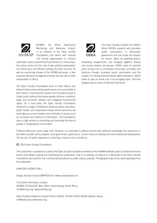 THE APRM PROCESS IN TANZANIA: SET TING THE GOVERNANCE AGENDA 
AfriMAP, the Africa Governance 
Monitoring and Advocacy Project, 
is an initiative of the Open Society 
Foundations and works with national 
civil society organisations to conduct 
systematic audits of government performance in three areas: 
the justice sector and the rule of law; political participation 
and democracy; and effective delivery of public services. As 
well as conducting reviews of the APRM processes, it also 
assesses electoral management bodies and the role of state 
broadcasters in Africa. 
The Open Society Foundations work to build vibrant and 
tolerant democracies whose governments are accountable to 
their citizens. To achieve this mission, the Foundations seek to 
shape public policies that assure greater fairness in political, 
legal, and economic systems and safeguard fundamental 
rights. On a local level, the Open Society Foundations 
implement a range of initiatives to advance justice, education, 
public health, and independent media. At the same time, we 
build alliances across borders and continents on issues such 
as corruption and freedom of information. The Foundations 
place a high priority on protecting and improving the lives of 
people in marginalised communities. 
The Open Society Initiative for Eastern 
Africa (OSIEA) supports and promotes 
public participation in democratic 
governance, the rule of law, and respect 
for human rights by awarding grants, 
OSIEA 
developing programmes, and bringing together diverse 
civil society leaders and groups. OSIEA seeks to promote 
open society and to consolidate democratic principles and 
practices through increased public participation and the 
creation of a strong institutionalised rights framework. OSIEA 
seeks to play an active role in encouraging open, informed 
dialogue about issues of national importance. 
Professor Athumani Juma Liviga, from Tanzania, is a specialist in political science with extensive knowledge and experience in 
the fields of public policy analysis, local government, governance, human resource development and institutional development. 
He has over 15 years’ experience in teaching, research and consultancy. 
2013 Open Society Foundations 
This publication is available as a pdf on the Open Society Foundations website or the AfriMAP website under a Creative Commons 
licence that allows copying and distributing the publication, only in its entirety, as long as it is attributed to the Open Society 
Foundations and used for non-commercial educational or public policy purposes. Photographs may not be used separately from 
the publication. 
ISBN 978-1-920677-38-1 
Design and lay-out by COMPRESS.dsl | www.compressdsl.com 
For further information, contact: 
AfriMAP, PO Box 678, Wits 2050, Johannesburg, South Africa 
info@afrimap.org | www.afrimap.org 
Open Society Initiative for Eastern Africa (OSIEA), PO Box 35752-00100, Nairobi, Kenya 
info@osiea.org | www.osiea.org 
 