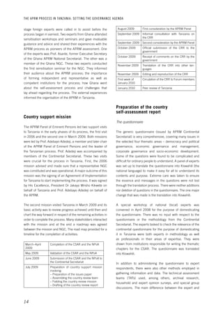 THE APRM PROCESS IN TANZANIA: SET TING THE GOVERNANCE AGENDA 
14 
August 2009 First consideration by the APRM Panel 
September 2009 Informal consultation with Tanzania on 
the CRR 
September 2009 Second consideration by the APRM Panel 
October 2009 Official submission of the CRR to the 
government 
October 2009 Receipt of comments on the CRR by the 
government 
November 2009 Translation of the CRR into other lan-guages 
November 2009 Editing and reproduction of the CRR 
First week of 
January 2010 
Circulation of the CRR to Forum members 
January 2010 Peer review of Tanzania 
Preparation of the country 
self-assessment report 
The questionnaire 
The generic questionnaire (issued by APRM Continental 
Secretariat) is very comprehensive, covering many issues in 
the selected four thematic areas – democracy and political 
governance; economic governance and management; 
corporate governance and socio-economic development. 
Some of the questions were found to be complicated and 
difficult for ordinary people to understand. A panel of experts 
was set up to translate the questionnaire into Kiswahili (the 
national language) to make it easy for all to understand its 
contents and purpose. Extreme care was taken to ensure 
the essence and messages in the questions were not lost 
through the translation process. There were neither additions 
nor deletion of questions in the questionnaire. The one major 
change that was made is the translation into Kiswahili. 
A special workshop of national (local) experts was 
convened in April 2008 for the purpose of domesticating 
the questionnaire. There was no input with respect to the 
questionnaire or the methodology from the Continental 
Secretariat. The experts tasked to check the relevance of the 
continental questionnaire for the purpose of domesticating 
it in Tanzania were both experts in methodology as well 
as professionals in their areas of expertise. They were 
drawn from institutions responsible for writing the thematic 
chapters for the CSAR. The questionnaire was translated 
into Kiswahili. 
In addition to administering the questionnaire to expert 
respondents, there were also other methods employed in 
gathering information and data. The technical assessment 
teams (TATs) used, among others, archival research, 
household and expert opinion surveys, and special group 
discussions. The main difference between the expert and 
stage foreign experts were called in to assist before the 
process began in earnest. Two experts from Ghana attended 
sensitisation workshops and seminars and gave invaluable 
guidance and advice and shared their experiences with the 
APRM process as pioneers of the APRM assessment. One 
of the experts was Prof. Asante, former Executive Secretary 
of the Ghana APRM National Secretariat. The other was a 
member of the Ghana NGC. These two experts conducted 
the first sensitisation seminar for the NGC. They informed 
their audience about the APRM process; the importance 
of forming independent and representative as well as 
competent institutions for the process; how Ghana went 
about the self-assessment process and challenges that 
lay ahead regarding the process. The external experiences 
informed the organisation of the APRM in Tanzania. 
Country support mission 
The APRM Panel of Eminent Persons led two support visits 
to Tanzania in the early phases of its process, the first visit 
in 2006 and the second one in March 2009. Both missions 
were led by Prof. Adebayo Adedeji, a member and later chair 
of the APRM Panel of Eminent Persons and the leader of 
the Tanzanian process. Prof. Adedeji was accompanied by 
members of the Continental Secretariat. These two visits 
were crucial for the process in Tanzania. First, the 2006 
mission advised and made sure that a representative NGC 
was constituted and was operational. A major outcome of this 
mission was the signing of an Agreement of Implementation 
for Tanzania to start implementing the process. It was signed 
by His Excellence, President Dr Jakaya Mrisho Kikwete on 
behalf of Tanzania and Prof. Adebayo Adedeji on behalf of 
the APRM. 
The second mission visited Tanzania in March 2009 and its 
basic activity was to review progress achieved until then and 
chart the way forward in respect of the remaining activities in 
order to complete the process. Many stakeholders interacted 
with the mission and at the end a roadmap was agreed 
between the mission and NGC. The road map provided for a 
timeline for the completion of activities: 
March–April 
2009 
Completion of the CSAR and the NPoA 
May 2009 Validation of the CSAR and the NPoA 
June 2009 Submission of the CSAR and the NPoA to 
the Continental Secretariat 
July 2009 Preparation of country support mission 
involving: 
– Preparation of the issues paper 
– Assembling the country review team 
– Fielding the country review mission 
– Drafting of the country review report 
 