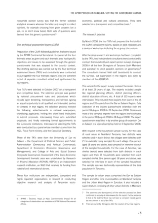 THE APRM PROCESS IN TANZANIA: SET TING THE GOVERNANCE AGENDA 
economic, political and cultural processes. They were 
selected on a transparent and competitive basis.7 
15 
The research process 
By March 2008, the four TATs had prepared the first draft of 
the CSAR component reports, based on desk research and 
a series of workshops including focus group discussions. 
After the desk research and workshops had been completed 
by the TATs, two independent consultants were contracted to 
conduct the household and expert opinion surveys in August 
2008 in all the then 26 regions of Tanzania (both Mainland 
and Zanzibar) to elicit people’s opinions on governance.8 
The consultants trained field staff (assistants) to conduct 
the surveys, but supervision in the regions was done by 
members of the APRM NS. 
The sample for the expert survey involved Tanzanian citizens 
of at least 26 years of age. The experts included people 
like regional planning officers, district planning officers, 
district education officers, etc. A total of 110 experts were 
interviewed. This included three experts from each of the 25 
regions and 35 experts from the Dar es Salaam Region. Data 
collection of the expert questionnaire extended over the 
period 18 August 2008 to 20 September 2008. Opinions of 
most of the sampled experts from the regions were collected 
in the period 18 August 2008 to 28 August 2008. The expert 
questionnaire was filled in by another group of experts in Dar 
es Salaam in a special workshop held on 9 September 2008. 
With respect to the household sample survey, for the case 
of rural areas in Mainland Tanzania, two districts were 
selected and in each district two villages were selected with 
21 households being sampled for each village. One person 
aged 18 years and above, was sampled for interview in each 
of the sampled households. For the case of Zanzibar, two 
shehia (wards) were selected from both districts in each 
region and then 21 households were selected from each 
sampled shehia. One person aged 18 years and above, was 
selected for interview in each of the sampled household. 
The sample size was technically representative of the total 
population in Tanzania. 
The sample for urban areas comprised the Dar es Salaam 
Region and other nine municipalities on Mainland Tanzania 
and the Urban West Region in Zanzibar. It also included a 
super-stratum consisting of other urban districts in Mainland 
7 The openness and transparency of the selection process has been 
confirmed by virtually all interviewees for this report. Further evidence 
to that is the fact that there has not been a complaint raised against 
the recruitment of any of the TATs. 
8 There are currently 30 regions after the creation of four new regions. 
household opinion survey was that the former solicited 
analytical answers whereas the latter only sought to collect 
opinions, for example choosing from given answers (on a 
yes, no or don’t know basis). Both sets of questions were 
derived from the generic questionnaire.6 
The technical assessment teams (TATs) 
Preparation of the CSAR followed guidelines that were issued 
by the APRM Continental Secretariat. It covered all the four 
thematic areas as given and each thematic area had specific 
objectives and issues to be assessed through the generic 
questionnaire that was adapted to the country context. 
The drafting exercise was carried out by the four technical 
assessment teams (TATs) and consultants were contracted 
to put together the four thematic reports into one coherent 
report. A separate consultant edited and synthesised the 
four reports. 
Four TATs were selected in October 2007 on a transparent 
and competitive basis. The selection process was guided 
by national procurement rules and procedures which 
include open tendering, transparency and fairness (giving 
an equal opportunity to all qualified and interested parties 
to contest). In that regard, the selection process involved 
the following: advertisements in national newspapers; 
shortlisting applicants; inviting the short-listed institutions 
to submit proposals, interviewing those who submitted 
proposals; and finally extending formal appointments to 
the successful institutions. Interviews for selecting the TATs 
were conducted by a panel whose members came from the 
NGC, Focal Point ministry, and the Executive Secretary. 
Three of the TATs were from the University of Dar es 
Salaam – the Department of Political Science and Public 
Administration (Democracy and Political Governance); 
Department of Economics (Economic Governance and 
Management); and College of Arts and Social Science 
(Corporate Governance). Assessment of the Socio-Economic 
Development thematic area was undertaken by Research 
on Poverty Alleviation (REPOA). REPOA is an independent 
research institution, an NGO that receives its funding from 
national and international donors. 
These four institutions are independent, competent and 
highly regarded organisations in respect of conducting 
objective research and analysis of Tanzanian socio- 
6 APRM – Tanzania, Hojaji ya Kaya. Questionnaires (Hojaji) for all 
categories of stakeholders are available at APRM National Secretariat 
offices. 
 