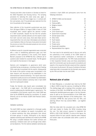 THE APRM PROCESS IN TANZANIA: SET TING THE GOVERNANCE AGENDA 
16 
convened in April 2009 and participants came from the 
following institutions: 
• APRM TZ (NGC and Secretariat) 34 
• Academia 10 
• Politician/MPs 12 
• Religious leaders 5 
• Media 22 
• Cooperatives 8 
• Union Government 50 
• Government of Zanzibar 14 
• Gender-based CSOs 12 
• Other CSOs 31 
• Youth leaders 6 
• Trade unions 13 
• Private sector 12 
• People with disabilities 8 
• Representatives from regions 26 
The main task for the workshop was to discuss and verify 
the authenticity of the contents of the CSAR based on 
their experiences (earlier contributions in interviews and 
seminars) and available facts. The TATs made presentations 
in their respective thematic areas and these presentations 
were first commented upon by discussants (consultants and 
experts in the respective thematic areas) and then subjected 
to discussion by all present. All issues of substance that were 
raised were later incorporated into the thematic area reports 
by the TATs and later into the draft CSAR. 
National plan of action 
Dr David Manyanza, a consultant was hired by the NGC 
in March 2009 to lead the exercise of drafting the NPoA. 
The drafting began with a meeting of the consultant, some 
members of the NGC, the APRM NS and the TATs. At that 
meeting the identified governance gaps in the four thematic 
areas as well as the recommendations of the CSAR were 
discussed thoroughly. Members of the drafting team – the 
consultant, APRM NS, lead persons from the TATs, and 
planning officers from key sectoral MDAs – put together 
the NPoA. 
After the initial draft, the consultant and a few APRM NS 
staff were tasked to finalise the NPoA including doing 
the cost. The total amount required to implement the 
NPOA is USD 9 462 349 862. To arrive at this figure, the 
required actions for each specific objective were analysed 
and broken down into achievable tasks within a period of 
three years. 
Tanzania and other urban locations in Zanzibar as listed for 
the 2002 Population and Housing Census. The sampling 
procedure for selecting the urban areas was, again, a 
combination of four and three stages but, in contrast with 
the rural sample, only 17 households were selected from the 
list of households at the last stage. 
Data collection of the household questionnaire was done 
from 18 August 2008 to 31 August 2008. A total of 2 559 
households were covered against the planned number 
of 2 594 households. Despite the fact that the sampled 
respondents were carefully selected and the experts drawn 
from both rural and urban areas, there were fewer women 
respondents than men and urban interviewees outnumbered 
rural inhabitants. Elites (on the basis of education) dominated 
the process as most of the educated people are men and are 
located in urban areas. 
A different survey for corporate organisations was conducted 
with a view to establishing governance gaps and best 
practices in their operations in the country. Prof. Gasper 
Munishi proposed to the APRM NS that a different set of 
questions were needed for corporate heads. The NS agreed 
and made the final decision in that regard. 
Opinions and investigations on governance which were 
submitted by key social groups, consisting mainly of leading 
CSOs, were also incorporated into the reports. Subsequently 
the results of the opinion surveys were incorporated in the 
desk research and discussed by the stakeholders in the 
aforementioned national workshops. The reports were then 
subjected to quality assurance and validation by stakeholders 
at the first national validation workshop held in April 2009 
(see list of participants below). 
Finally, the thematic area reports were consolidated into 
a single report – the CSAR with its accompanying NPoA 
aimed at addressing the identified gaps in governance. The 
consolidation of the thematic reports into a draft CSAR was 
done by the APRM NS assisted by consultants, Dr Joseph 
Shitundu and Dr Ali Kilindo (CSAR Draft Revised Edition, 
August 2011). 
Validation workshop 
The draft CSAR has been subjected to a thorough quality 
assessment and validation by experts (consultants) and 
a national workshop that drew participants from almost 
all known groups in society. Participants to the national 
validation workshop were identified and invited by the APRM 
NS using a compiled database from earlier seminars and 
workshops. Invitations were sent out through email, letters 
and by telephone. The first national validation workshop was 
 
