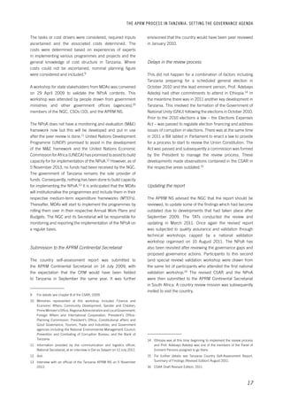 THE APRM PROCESS IN TANZANIA: SET TING THE GOVERNANCE AGENDA 
envisioned that the country would have been peer reviewed 
in January 2010. 
17 
Delays in the review process 
This did not happen for a combination of factors including 
Tanzania preparing for a scheduled general election in 
October 2010 and the lead eminent person, Prof. Adebayo 
Adedeji had other commitments to attend in Ethiopia.14 In 
the meantime there was in 2011 another key development in 
Tanzania. This involved the formation of the Government of 
National Unity (GNU) following the elections in October 2010. 
Prior to the 2010 elections a law – the Elections Expenses 
Act – was passed to regulate election financing and address 
issues of corruption in elections. There was at the same time 
in 2011 a Bill tabled in Parliament to enact a law to provide 
for a process to start to review the Union Constitution. The 
Act was passed and subsequently a commission was formed 
by the President to manage the review process. These 
developments made observations contained in the CSAR in 
the respective areas outdated.15 
Updating the report 
The APRM NS advised the NGC that the report should be 
reviewed, to update some of the findings which had become 
outdated due to developments that had taken place after 
September 2009. The TATs conducted the review and 
updating in March 2011. Once again the revised report 
was subjected to quality assurance and validation through 
technical workshops capped by a national validation 
workshop organised on 10 August 2011. The NPoA has 
also been revisited after reviewing the governance gaps and 
proposed governance actions. Participants to this second 
(and special review) validation workshop were drawn from 
the same list of participants who attended the first national 
validation workshop.16 The revised CSAR and the NPoA 
were then submitted to the APRM Continental Secretariat 
in South Africa. A country review mission was subsequently 
invited to visit the country. 
14 Ethiopia was at this time beginning to implement the review process 
and Prof. Adebayo Adedeji was one of the members of the Panel of 
Eminent Persons assigned to go there. 
15 For further details see Tanzania Country Self-Assessment Report, 
Summary of Findings (Revised Edition) August 2011. 
16 CSAR Draft Revised Edition, 2011. 
The tasks or cost drivers were considered, required inputs 
ascertained and the associated costs determined. The 
costs were determined based on experiences of experts 
in implementing various programmes and projects and the 
general knowledge of cost structure in Tanzania. Where 
costs could not be ascertained, nominal planning figure 
were considered and included.9 
A workshop for state stakeholders from MDAs was convened 
on 29 April 2009 to validate the NPoA contents. This 
workshop was attended by people drawn from government 
ministries and other government offices (agencies),10 
members of the NGC, CSOs (10), and the APRM NS. 
The NPoA does not have a monitoring and evaluation (M&E) 
framework now but this will be developed and put in use 
after the peer review is done.11 United Nations Development 
Programme (UNDP) promised to assist in the development 
of the M&E framework and the United Nations Economic 
Commission for Africa (UNECA) has promised to assist to build 
capacity for for implementation of the NPoA.12 However, as of 
5 November 2013, no funds had been received by the NGC. 
The government of Tanzania remains the sole provider of 
funds. Consequently, nothing has been done to build capacity 
for implementing the NPoA.13 It is anticipated that the MDAs 
will institutionalise the programmes and include them in their 
respective medium-term expenditure frameworks (MTEFs). 
Thereafter, MDAs will start to implement the programmes by 
rolling them over in their respective Annual Work Plans and 
Budgets. The NGC and its Secretariat will be responsible for 
monitoring and reporting the implementation of the NPoA on 
a regular basis. 
Submission to the APRM Continental Secretariat 
The country self-assessment report was submitted to 
the APRM Continental Secretariat on 14 July 2009, with 
the expectation that the CRM would have been fielded 
to Tanzania in September the same year. It was further 
9 For details see chapter 8 of the CSAR, 2009. 
10 Ministries represented at this workshop included Finance and 
Economic Affairs; Community Development, Gender and Children; 
Prime Minister’s Office, Regional Administration and Local Government; 
Foreign Affairs and International Cooperation; President’s Office- 
Planning Commission; President’s Office, Constitutional affairs and 
Good Governance; Tourism, Trade and Industries; and Government 
agencies including the National Environmental Management Council; 
Prevention and Combating of Corruption Bureau; and the Bank of 
Tanzania. 
11 Information provided by the communication and logistics officer, 
National Secretariat, at an interview in Dar es Salaam on 12 July 2012. 
12 Ibid. 
13 Interview with an official of the Tanzania APRM NS on 5 November 
2013. 
 