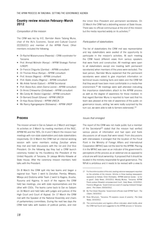 THE APRM PROCESS IN TANZANIA: SET TING THE GOVERNANCE AGENDA 
18 
the Union Vice President and permanent secretaries. On 
22 March the CRM had a debriefing session at State House. 
There was no official communique at the end of the mission 
but the media reported widely on its activities.17 
Participation of stakeholders 
The list of stakeholders the CRM met was representative 
and key stakeholders were availed of the opportunity to 
participate in the mission’s activities. At each meeting 
the CRM heard different views from various speakers 
that were frank and constructive. All meetings were open 
to all stakeholders except one meeting (with permanent 
secretaries) when members of the press were excluded. The 
lead person, Barrister Muna explained that the permanent 
secretaries were asked to give important information on 
technical issues involving facts and dates and the CRM felt 
that they would have been more comfortable in a media-free 
environment.18 All meetings were well attended indicating 
the importance stakeholders attach to the APRM process 
as well as the degree of awareness for those involved. In 
that regard Barrister Muna is reported to have said that his 
team was pleased at the rate of awareness of the public on 
governance issues, adding ‘we were really surprised by the 
turn out, we were able to talk to farmers extensively’.19 
Issues that emerged 
The report of the CRM was not made public but a member 
of the Secretariat20 stated that the mission had verified 
various pieces of information and had open and frank 
discussions on all issues that were raised. From discussions 
with interviewees it emerged that the location of the Focal 
Point in the Ministry of Foreign Affairs and International 
Cooperation (MFAIC) was not the best for the APRM. Placing 
it in the MFAIC was seen as an indicator of the government’s 
perceptions of the process as an external one as opposed to 
a local one with local ownership. It proposed that it should be 
located in the ministry responsible for good governance. The 
NPoA is ambitious and it needs to be revised with a view to 
17 For the entire duration of the visit, leading national newspapers reported 
on the activities of the mission. Articles in three leading newspapers 
appeared as follows: Orton Kiishweko, ‘APRM external review – so far 
so good’, Daily News, 19/3/2012; Meddy Mulisa, ‘Tanzania: APRM 
Panel praises Kikwete’s empowerment fund’, Daily News, 13/3/2012; 
Florence Mugarula, ‘Government accused of copying irrelevant foreign 
plans’, The Citizen, 05/03/2012. 
18 By The Citizen Reporter, ‘Government officials meet APRM Team’, The 
Citizen, 19/3/2012. 
19 Rose Athumani, ‘Tanzania: PS explains cause of poverty’, The Daily 
News, 20/3/2012. 
20 The communication and logistics officer indicated, albeit briefly, what 
the CRM had found and suggested to the APRM process in Tanzania. 
Country review mission February–March 
2012 
Composition of the mission 
The CRM was led by H.E. Barrister Akere Tabeng Muna, 
chair of the AU’s Economic, Social and Cultural Council 
(ECOSOCC) and member of the APRM Panel. Other 
members included the following: 
• Dr Rachel Mukamunana (Rwanda) – CRM coordinator for 
Tanzania 
• Prof. Ahmad Mohidin (Kenya) – APRM Strategic Partner 
(UNDP) 
• Dr Francis Chigunta (Zambia) – APRM consultant 
• Dr Thomas Kibua (Kenya) – APRM consultant 
• Prof. Ameze (Nigeria) – APRM consultant 
• Prof. Adele Jinadu (Nigeria) – APRM consultant 
• Ms Arlete Yamek (Gabon) – APRM Secretariat 
• Prof. Abdul Aziz Jolish (Sierra Leone) – APRM consultant 
• Dr Annie Chikwanha (Zimbabwe) – APRM consultant 
• Ms Candy W. Okoboi (Uganda) – APRM consultant 
• Dr Bernard Dosah (Ghana) – APRM UNECA 
• Dr Kojo Busia (Ghana) – APRM UNECA 
• Ms Nancy Kgengweyane (Botswana) – APRM UNDP 
Process 
The mission arrived in Dar es Salaam on 2 March and began 
its activities on 3 March by meeting members of the NGC, 
APRM NS and the TATs. On 4 and 5 March the mission had 
meetings with non-state stakeholders and state stakeholders 
respectively. On 6 March the CRM had an internal working 
session with some members visiting Zanzibar where 
they met and held discussions with the 1st and 2nd Vice 
President. On the following day they had a CRM launch 
ceremony hosted by His Excellency the President of the 
United Republic of Tanzania, Dr Jakaya Mrisho Kikwete at 
State House. After the ceremony mission members held 
talks with the President. 
On 8 March the CRM split into two teams and began a 
regional tour. Team 1 went to Zanzibar, Pemba, Mtwara, 
Mbeya and Dodoma while Team 2 went to Kagera, Arusha, 
Ruvuma and Kigoma. In each of the regions the CRM 
held two meetings, one with state representatives and the 
other with CSOs. The teams came back to Dar es Salaam 
on 16 March and held talks with judges and justices of the 
High Court and Court of Appeal. On 17 March the CRM 
met with the Speaker of the National Assembly and chairs 
of parliamentary committees. During the next two days the 
CRM held talks with leaders of political parties, and met 
 