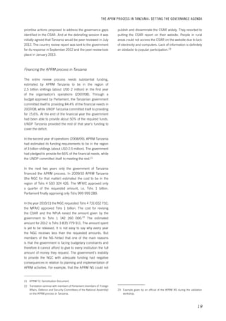 THE APRM PROCESS IN TANZANIA: SET TING THE GOVERNANCE AGENDA 
publish and disseminate the CSAR widely. They resorted to 
putting the CSAR report on their website. People in rural 
areas could not access the CSAR on the website due to lack 
of electricity and computers. Lack of information is definitely 
an obstacle to popular participation.23 
23 Example given by an official of the APRM NS during the validation 
19 
workshop. 
prioritise actions proposed to address the governance gaps 
identified in the CSAR. And at the debriefing session it was 
initially agreed that Tanzania would be peer reviewed in July 
2012. The country review report was sent to the government 
for its response in September 2012 and the peer review took 
place in January 2013. 
Financing the APRM process in Tanzania 
The entire review process needs substantial funding, 
estimated by APRM Tanzania to be in the region of 
2.5 billion shillings (about USD 2 million) in the first year 
of the organisation’s operations (2007/08). Through a 
budget approved by Parliament, the Tanzanian government 
committed itself to providing 84.4% of the financial needs in 
2007/08, while UNDP Tanzania committed itself to providing 
for 15.6%. At the end of the financial year the government 
had been able to provide about 50% of the required funds. 
UNDP Tanzania provided the rest of that year’s funding to 
cover the deficit. 
In the second year of operations (2008/09), APRM Tanzania 
had estimated its funding requirements to be in the region 
of 3 billion shillings (about USD 2.5 million). The government 
had pledged to provide for 66% of the financial needs, while 
the UNDP committed itself to meeting the rest.21 
In the next two years only the government of Tanzania 
financed the APRM process. In 2009/10 APRM Tanzania 
(the NGC for that matter) estimated the cost to be in the 
region of Tshs 4 503 324 426. The MFAIC approved only 
a quarter of the requested amount, i.e. Tshs 1 billion. 
Parliament finally approving only Tshs 999 999 289. 
In the year 2010/11 the NGC requested Tshs 4 731 652 732; 
the MFAIC approved Tshs 1 billion. The cost for revising 
the CSAR and the NPoA raised the amount given by the 
government to Tshs 1 142 260 000.22 The estimated 
amount for 2012 is Tshs 3 835 779 911. The amount spent 
is yet to be released. It is not easy to say why every year 
the NGC receives less than the requested amounts. But 
members of the NS hinted that one of the main reasons 
is that the government is facing budgetary constraints and 
therefore it cannot afford to give to every institution the full 
amount of money they request. The government’s inability 
to provide the NGC with adequate funding had negative 
consequences in relation to planning and implementation of 
APRM activities. For example, that the APRM NS could not 
21 APRM TZ: Sensitisation Document. 
22 Translation-seminar with members of Parliament (members of Foreign 
Affairs, Defence and Security Committees of the National Assembly) 
on the APRM process in Tanzania. 
 