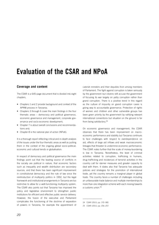 Evaluation of the CSAR and NPoA 
20 
cabinet ministers and their deputies from among members 
of Parliament. The fight against corruption is taken seriously 
by the government but citizens still accuse the government 
of focusing its war largely on petty corruption rather than 
grand corruption. There is a positive trend in this regard 
as the culture of impunity on grand corruption cases is 
giving way to accountable governance. Protection of rights 
of women and children and other vulnerable groups has 
been given priority by the government by ratifying relevant 
international conventions but situation on the ground is far 
from being satisfactory.24 
On economic governance and management, the CSAR 
observes that there has been improvement on macro­economic 
performance and stability but Tanzania continues 
to face challenges with respect to overdependence on 
aid, effects of large aid inflows and weak macroeconomic 
linkages that threaten to undermine economic performance. 
The CSAR notes further that the scale of money-laundering 
is low in Tanzania. Nonetheless, the level of criminal 
activities related to corruption, trafficking in humans, 
drug trafficking and incidences of terrorist activities in the 
country call for sterner measures and greater capacity to 
deal with them. It states also that Tanzania has adequate 
policies and strategies for the promotion of international 
trade, yet the country remains a marginal player in global 
trade. The country faces a number of challenges including 
an unfavourable trade balance and multiple memberships to 
more than one integration scheme with each moving towards 
a customs union.25 
24 CSAR (2011), pp. 170–180. 
25 CSAR (2011), pp. 256–257. 
Coverage and content 
The CSAR is a 645-page document that is divided into eight 
chapters. 
• Chapters 1 and 2 provide background and context of the 
APRM process in Tanzania; 
• Chapters 3 through 6 cover the main findings in the four 
thematic areas – democracy and political governance, 
economic governance and management, corporate gov-ernance 
and socio-economic development; 
• Chapter 7 is about overall conclusions and recommenda-tions 
and; 
• Chapter 8 is the national plan of action (NPoA). 
It is a thorough report reflecting critical and in-depth analysis 
of the issues under the four thematic areas as well as putting 
them in the context of the ongoing global socio-political, 
economic and cultural trends or globalisation. 
In respect of democracy and political governance the main 
findings point out that the leading source of conflicts in 
the society are political in nature, that economic factors 
such as inequality and wealth distribution are secondary 
sources, and that there has been significant improvement 
in constitutional democracy and the rule of law since the 
reintroduction of multiparty politics in 1992, but the legal 
framework and institutional arrangements in Tanzania are too 
restrictive to allow for a well-functioning multiparty system. 
The CSAR also points out that Tanzania has improved the 
policy and legislative environment to strengthen public 
institutions for efficient and effective public service delivery. 
However, the fusion of the executive and Parliament 
complicates the functioning of the doctrine of separation 
of powers in Tanzania, for example the appointment of 
 
