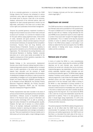 THE APRM PROCESS IN TANZANIA: SET TING THE GOVERNANCE AGENDA 
that of changing mind-sets and the lack of awareness of 
citizens legal rights.27 
21 
Gaps/issues not covered 
The CSAR has touched on virtually all the key elements in the 
four thematic areas and as provided for in the questionnaire. 
The report is detailed and it is not easy to state categorically 
what has been left out. However, during interviews (for this 
post APRM process assessment report) it came to light that 
a number of key issues were not given the weight expected 
by stakeholders. This is in relation to the way the proposed 
activities of action to address the governance gaps were 
framed in the NPoA whose analysis is next below. It can 
briefly be stated that the technical experts from the MDAs 
were selective in treating some issues, including union 
matters and the constitution. 
National plan of action 
In terms of content the NPoA is a very comprehensive 
document and it states clearly what the activities by APRM 
objectives are for each thematic area, required action 
(activity to be carried out), indicators that can be monitored, 
implementing agency, key stakeholders, timeframe for each 
activity separately, expected output, estimated cost and 
monitoring and evaluation agency. The NPoA shows ongoing 
initiatives including current projects in government’s other 
national programmes. It also shows the link between APRM-identified 
actions and other ongoing programmes of the 
government in the four thematic areas. What is lacking in 
the NPoA is a clear delimitation of priority activities or at 
least sequencing of actions to be taken. There is also no 
indication of what should be immediately done, what comes 
in the short or medium term and, which activities would be 
ongoing and for the long term. As it now stands the NPoA 
is like a wish list of issues that stakeholders would like the 
government to address. There is no clear guidance as to 
when it should begin being implemented. It is left to the 
government to decide, probably depending on the availability 
of funds and other resources. 
The actions proposed in the NPoA to address the governance 
gaps do not all reflect what the CSAR found out and 
recommended. For example on the Union question (under 
democracy and political governance), the CSAR found out 
that there is a discontent from both sides of the Union in 
matters of the structure and sharing of resources; yet there 
27 CSAR (2011), pp. 484–488. 
As far as corporate governance is concerned, the CSAR 
findings observe that Tanzania has embarked on various 
institutional, policy, legal and regulatory reforms to enable 
the private sector to assume a lead role in the economy. 
However, enforcement of the reformed policies, laws and 
regulations for ideal corporate governance remains by and 
large weak, particularly in the areas such as labour laws, 
human rights and sustainable environmental management. 
Tanzania has provided generous investment incentives to 
foreign and local investors but some of them have continued 
to abuse such incentives. It is common for investors to stay 
for five years without paying significant taxes. Enforcement 
of codes, standards and good practices is often times 
marred by corruption, collusion and low capacity on the part 
of enforcement institutions, for example the Fair Competition 
Commission, Tanzania Food and Drug Authority and 
Tanzania Bureau of Standards. Tanzania is a signatory to 
good practice standards such as the International Standards 
Organisation, The International Accounting Standards, and 
International Standards on Auditing. However, corporate 
executives are in some cases barely accountable for the 
negative consequences of their operations, especially in the 
area of environmental pollution.26 
Notable findings in the socio-economic development 
thematic area include Tanzania making important strides in 
implementing poverty reduction strategies with an increased 
share of public expenditure in the social sector especially 
towards basic education and the provision of health 
services; and stakeholders being involved in the formulation 
of development strategies and policies in order to ensure the 
sustainability of strategies such as the National Strategy for 
Growth and Poverty Reduction (NSGRP) popularly known 
by its Kiswahili acronym MKUKUTA, the Zanzibar Poverty 
Reduction Programme (MKUZA), the Primary Education 
Development Programme (PEDP) and the Secondary 
Education Development Programme (SEDP). 
Positive improvements have been recorded in the areas of 
primary school enrolment, passing the primary school leavers 
examinations, childcare, access to household sanitation, 
reforms in the financial sector, access to information and 
communications technology (ICT) as well as providing a 
legal and policy framework for promoting gender equality. 
However, the high cost of services is a critical problem. 
There is, for example, inadequate coordination of various 
institutions involved in planning and delivery of sanitation 
services. Electricity generation and coverage countrywide is 
very low. There are impediments to financial markets and in 
other areas such as human rights, a major challenge remains 
26 CSAR (2011), pp. 323–327. 
 