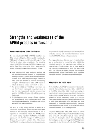 Strengths and weaknesses of the 
APRM process in Tanzania 
in regional tours to verify seminars and workshops had been 
conducted properly, and received and discussed reports 
from the APRM NS, TATs as well as consultants. 
The only possible source of tension now is the fact that there 
was no timeframe set for membership to the NGC by the 
individuals selected by their organisations and endorsed by 
the government. Those members who no longer work for 
their nominating organisations still retain their seats in the 
NGC. This becomes a problem because the nominating 
organisations feel left out in the process as the individuals 
selected to represent them are no longer their members. 
23 
Analysis of the Focal Point 
As the Focal Point, the MFAIC has made a tremendous contri­bution 
to the sensitisation exercise and the establishment 
of the APRM NS and the NGC. It continues to play an 
important role in relation to issues of protocol (in the event of 
foreign missions visiting Tanzania), liaison and coordination 
between the various stakeholders involved in the process. 
These responsibilities have been handled well but a number 
of issues have been raised during interviews with some 
stakeholders for this post APRM-process report. The issues 
raised suggest that the location of the focal point should 
have been elsewhere for the following reasons. 
First, most of the activities in the APRM process fall outside 
the jurisdiction of the ministry and for that matter, the ministry 
is not particularly suited, for example, to oversee technical 
research work done by the TATs in that regard. Secondly, 
the ministry did not give much weight to the APRM process 
compared to its other functions. Thirdly, the APRM process 
Assessment of the APRM institutions 
The four institutions (the NGC, APRM NS, Focal Point and 
TATs) worked well together. With respect to reporting, the 
NGC reports to the government (President) through the Focal 
Point for all matters under its jurisdiction. The Secretariat 
reports to the NGC and through the NGC to the government 
via the Focal Point. Among the factors responsible for 
smooth cooperation between these institutions include: 
• Some members from these institutions attended the 
first sensitisation seminar convened by the government 
(Ministry of Planning, Economic Affairs and Empowerment) 
in March 2006, before the process began in earnest in 
2007. There was therefore a common understanding 
among the individuals involved in the APRM process of 
not only its objectives but also how it should be done. 
• The government did not inhibit the process in any way 
and the President encouraged everybody involved to 
play their role. He personally attended some seminars, 
launched the NGC and hosted visiting CRM missions at 
State House. 
• As individuals some of the members of these institutions 
had worked together at one institution and easily made 
the new teams work together as they knew one another 
well before their new appointments. 
The NGC is a very strong institution in terms of its 
composition (broad based), individual qualifications of the 
members in their respective professional areas as well as 
experience in administrative matters. The APRM process 
was and still is a big project and the NGC has handled the 
process very well. The NGC managed the APRM process in 
Tanzania. It supervised the selection of the TATs, advised 
the APRM NS on policy direction, its members participated 
 