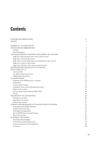 iii 
Contents 
Acronyms and abbreviations iv 
Preface v 
Summary of the APRM process 1 
Findings and recommendations 3 
Findings 3 
Recommendations 4 
The New Partnership for Africa’s Development and the APRM 5 
Stage One: Self-assessment and country support mission 6 
Stage Two: Country review mission 6 
Stage Three: Country review report and modification of plan of action 6 
Stage Four: Conduct of peer review 7 
Stage Five: Publication of the report and plan of action 7 
Background and chronology of the process 8 
Institutional set up 11 
The Focal Point 11 
The National Governing Council 11 
APRM National Secretariat 12 
The APRM Process 13 
Objectives of the APRM process in Tanzania 13 
Sensitisation 13 
Country support mission 14 
Preparation of the country self-assessment report 14 
National plan of action 16 
Country review mission February–March 2012 18 
Process 18 
Evaluation of the CSAR and NPoA 20 
Coverage and content 20 
Gaps/issues not covered 21 
National plan of action 21 
Strengths and weaknesses of the APRM process in Tanzania 23 
Assessment of the APRM institutions 23 
Analysis of the Focal Point 23 
Participation by stakeholders 24 
Role of APRM Panel of Eminent Persons 25 
Role of the executive 25 
Outcome of the process 26 
Promoting national dialogue 26 
Democracy and political governance 27 
Economic governance and management 28 
Conclusion 28 
 