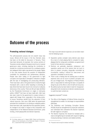 Outcome of the process 
26 
The major issue with election expenses can be broken down 
into the following issues: 
• Opposition parties complain every election year about 
the a lack of a level playing field to compete for seats, 
alleging that the ruling party candidates use government 
funds for their elections campaigns. 
• Elections are generally expensive endeavours and 
opposition parties are of the opinion that not much is 
done to prevent corruption (especially committed by 
incumbents), making it difficult for new-comers and 
opposition candidates to vie for posts. 
• There is also a feeling that the existing law on election 
expenses does not do much to prevent corruption and 
the use of illegal funds. The Registrar of Political Parties 
(who is responsible for enforcing the law) is incapable of 
doing his job as the office is short of staff and resources. 
• No political party has been taken to task for misappropri-ating 
state funds received as an election subsidy because 
no audit has been carried out. 
Suggested proposals36 include: 
• The office of the Registrar of Political Parties should be 
strengthened to enable it to discharge its responsibilities 
effectively. 
• The Prevention and Combating Corruption Bureau 
(PCCB) should be strengthened to prosecute institutions 
and individuals that contravene the Election Expenses 
Act with regard to corruption. 
• The Election Expenses Act should be reviewed with a 
view to strengthening its mandate with respect to fighting 
money-laundering in elections and related activities. 
36 Proposals made during the validation workshop. 
Promoting national dialogue 
The self-assessment process did not unearth many new 
issues. Almost all the issues in the four thematic areas 
had been on the table for discussion in Tanzania. There 
have been demands, for example, from various sections of 
Tanzanian society calling for the government to act on several 
governance areas, including rewriting the constitution to 
provide for a conducive environment for a multiparty system 
and safeguard other rights now denied to the people. Rights 
in this case revolve around the question of independent 
candidates for presidential and parliamentary elections. 
People have been calling on the government to fight 
corruption and especially to strengthen institutions charged 
with the task of investigating and prosecuting offenders. 
There have been calls on the government to review the legal 
framework with a view to either repealing or amending all 
laws (Acts) that have been found to be inimical to multiparty 
democracy in the country. There are 40 such laws identified 
by the Presidential Commission on single or multi-party 
politics (1992)35 that have not been dealt with. Calls have 
also been made for the government to review contracts it 
signed with foreign firms, especially in the mining sector, 
to ensure Tanzanians benefit from the extraction of their 
natural resources. Ever since 1992 when the government 
amended the constitution to re-introduce multiparty politics 
there have been calls, especially from the opposition parties, 
for changes to be made in respect of the composition and 
independence of the National Electoral Commission, party 
funding, a level playing field and election expenses. 
35 For further details see F.L. Nyalali (1992), ‘Report and Recommen-dations 
of the Commission on the Democratic System in Tanzania’, 
Vol. 1, Government Printer, Dar es Salaam. 
 