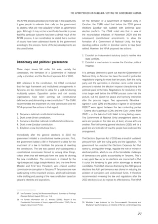 THE APRM PROCESS IN TANZANIA: SET TING THE GOVERNANCE AGENDA 
On the formation of a Government of National Unity in 
Zanzibar, the CSAR noted that before the 2010 general 
elections Zanzibar was saddled with perennial post-election 
conflicts. The CSAR noted also that in view of 
the reconciliation initiatives of November 2009 and the 
subsequent constitutional amendments to allow the 
formation of a Government of National Unity, the long-standing 
political conflict in Zanzibar seems to have been 
27 
settled. However, the NPoA proposed two actions: 
1. Establish an independent statutory body to resolve intra 
state conflicts. 
2. Establish a mechanism to resolve the Zanzibar political 
impasse. 
It is perhaps pertinent to point out that the Government of 
National Unity in Zanzibar has been the result of protracted 
negotiations ongoing for more than ten years. Both the ruling 
party and the opposition in Zanzibar came under intense 
pressure to resolve the election impasse characterising the 
political space in the Isles. Negotiations for resolution of the 
crisis began well before the APRM process came into the 
picture, but the search for peace and harmony intensified 
after the process began. Two agreements (Muafaka I 
signed in June 1999 and Muafaka II signed on 10 October 
2001)39 were signed between the two contending parties 
– Chama cha Mapinduzi (CCM) and the Civic United Front 
(CUF) – on the Isles but both failed to bring lasting peace. 
The Government of National Unity arrangement seems to 
work and people on the Isles are, at least, at ease with one 
another. The forthcoming general elections (2015) will be a 
good test and indicator of how the people have endorsed the 
arrangement. 
The Elections Expenses Act of 2010 was a result of sustained 
pressure from both the ruling party and the opposition. The 
government has enacted the Elections Expenses Act that 
seeks to, among other things, regulate the role of money in 
electoral politics, which is one of the formidable challenges 
of democracy and public accountability in Tanzania. This is 
a very good law as far as elections are concerned in that 
it curbs the tendency to give unfair advantage to wealthy 
candidates. The CSAR observes that during the 2010 general 
elections the Act’s performance was dismal in reducing the 
problem of corruption and undisclosed funds. It therefore 
recommended reviewing the law and regulations after the 
2010 elections so as to improve its effectiveness. The NPoA 
39 Muafaka I was brokered by the Commonwealth Secretariat and 
Muafaka II was homegrown, an initiative of the two contending parties. 
The APRM process provided one more tool in the opportunity 
it gave people to reiterate their calls on the government 
to address what are now popularly known as governance 
gaps. Although it may not be scientifically feasible to prove 
that this particular outcome has been a direct result of the 
APRM process, it can nonetheless be stated that a number 
of issues have been addressed thanks to the government 
acceding to the process. Some of the key developments are 
discussed below. 
Democracy and political governance 
Three major issues fall under this area, namely the 
constitution, the formation of a Government of National 
Unity in Zanzibar, and the Election Expenses Act of 2010. 
With reference to the constitution, the CSAR concluded 
that the legal framework and institutional arrangements in 
Tanzania are too restrictive to allow for a well-functioning 
multiparty system. Opposition parties and civil society 
or­ganisations 
have been pointing out constitutional 
deficiencies and demanding a new constitution.37 The CSAR 
recommended the enactment of a new constitution and the 
NPoA proposed five actions in that regard: 
1. Convene a national constitutional conference. 
2. Draft a new Union constitution. 
3. Convene a Zanzibar national constitutional conference. 
4. Draft a new Zanzibar constitution. 
5. Establish a new Constitutional Court. 
Immediately after the general elections in 2010 the 
government initiated a constitutional review process. First, 
the government tabled a Bill in Parliament to allow for the 
enactment of a law to facilitate the process of rewriting 
the constitution. The law was passed and subsequently a 
constitutional commission formed to, among other things, 
collect views that will eventually form the basis for drafting 
the new constitution. The commission is chaired by the 
highly respected Judge Joseph Warioba (and one-time Prime 
Minister and First Vice President), who chaired another 
commission on corruption in Tanzania.38 Tanzanians are now 
participating in this important process, which will culminate 
in the drafting and passing of the new constitution based on 
people’s interests and aspirations. 
37 See Tanzania Country Self-Assessment Report, Summary of Findings 
(Revised Edition) August 2011, pp. 7–8. 
38 For further information see J.S. Warioba (1996), ‘Report of the 
Presidential Commission of Inquiry against Corruption’ (1&2), Dar es 
Salaam, Government Printer. 
 