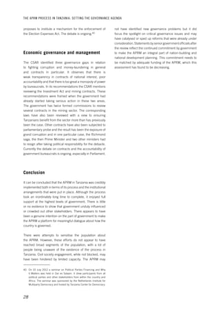 THE APRM PROCESS IN TANZANIA: SET TING THE GOVERNANCE AGENDA 
28 
not have identified new governance problems but it did 
focus the spotlight on critical governance issues and may 
have catalysed or sped up reforms that were already under 
consideration. Statements by senior government officials after 
the review reflect the continued commitment by government 
to make the APRM an integral part of nation-building and 
national development planning. This commitment needs to 
be matched by adequate funding of the APRM, which this 
assessment has found to be decreasing. 
proposes to institute a mechanism for the enforcement of 
the Election Expenses Act. The debate is ongoing.40 
Economic governance and management 
The CSAR identified three governance gaps in relation 
to fighting corruption and money-laundering in general 
and contracts in particular. It observes that there is 
weak transparency in contracts of national interest, poor 
accountability and that there is too great a monopoly of power 
by bureaucrats. In its recommendations the CSAR mentions 
reviewing the Investment Act and mining contracts. These 
recommendations were framed when the government had 
already started taking serious action in these two areas. 
The government has twice formed commissions to review 
several contracts in the mining sector. The corresponding 
laws have also been reviewed with a view to ensuring 
Tanzanians benefit from the sector more than has previously 
been the case. Other contracts have also been subjected to 
parliamentary probe and the result has been the exposure of 
grand corruption and in one particular case, the Richmond 
saga, the then Prime Minister and two other ministers had 
to resign after taking political responsibility for the debacle. 
Currently the debate on contracts and the accountability of 
government bureaucrats is ongoing, especially in Parliament. 
Conclusion 
It can be concluded that the APRM in Tanzania was credibly 
implemented both in terms of its process and the institutional 
arrangements that were put in place. Although the process 
took an inordinately long time to complete, it enjoyed full 
support at the highest levels of government. There is little 
or no evidence to show that government unduly influenced 
or crowded out other stakeholders. There appears to have 
been a genuine intention on the part of government to make 
the APRM a platform for meaningful dialogue about how the 
country is governed. 
There were attempts to sensitise the population about 
the APRM. However, these efforts do not appear to have 
reached broad segments of the population, with a lot of 
people being unaware of the existence of the process in 
Tanzania. Civil society engagement, while not blocked, may 
have been hindered by limited capacity. The APRM may 
40 On 10 July 2012 a seminar on Political Parties Financing and Why 
it Matters was held in Dar es Salaam. It drew participants from all 
political parties and other stakeholders from within the country and 
Africa. The seminar was sponsored by the Netherlands Institute for 
Multiparty Democracy and hosted by Tanzania Center for Democracy. 
 