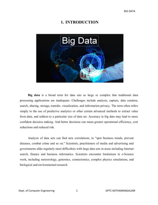 BIG DATA
Dept. of Computer Engineering 1 GPTC KOTHAMANGALAM
1. INTRODUCTION
Big data is a broad term for data sets so large or complex that traditional data
processing applications are inadequate. Challenges include analysis, capture, data curation,
search, sharing, storage, transfer, visualization, and information privacy. The term often refers
simply to the use of predictive analytics or other certain advanced methods to extract value
from data, and seldom to a particular size of data set. Accuracy in big data may lead to more
confident decision making. And better decisions can mean greater operational efficiency, cost
reductions and reduced risk.
Analysis of data sets can find new correlations, to "spot business trends, prevent
diseases, combat crime and so on." Scientists, practitioners of media and advertising and
governments alike regularly meet difficulties with large data sets in areas including Internet
search, finance and business informatics. Scientists encounter limitations in e-Science
work, including meteorology, genomics, connectomics, complex physics simulations, and
biological and environmental research.
 