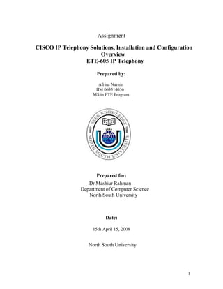 Assignment

CISCO IP Telephony Solutions, Installation and Configuration
              ETE -605 IP Telephony
                       Overview
                 ETE-605 IP Telephony

                        Prepared by:

                        Afrina Naznin
                       ID# 063514056
                      MS in ETE Program




                       Prepared for:
                    Dr.Mashiur Rahman
                 Department of Computer Science
                    North South University



                            Date:

                      15th April 15, 2008


                    North South University




                                                          1
 