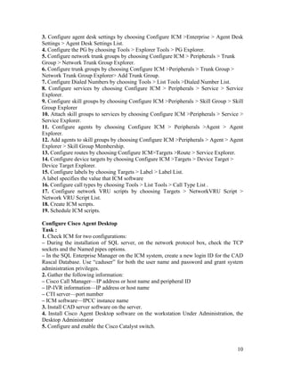 3. Configure agent desk settings by choosing Configure ICM >Enterprise > Agent Desk
Settings > Agent Desk Settings List.
4. Configure the PG by choosing Tools > Explorer Tools > PG Explorer.
5. Configure network trunk groups by choosing Configure ICM > Peripherals > Trunk
Group > Network Trunk Group Explorer.
6. Configure trunk groups by choosing Configure ICM >Peripherals > Trunk Group >
Network Trunk Group Explorer> Add Trunk Group.
7. Configure Dialed Numbers by choosing Tools > List Tools >Dialed Number List.
8. Configure services by choosing Configure ICM > Peripherals > Service > Service
Explorer.
9. Configure skill groups by choosing Configure ICM >Peripherals > Skill Group > Skill
Group Explorer
10. Attach skill groups to services by choosing Configure ICM >Peripherals > Service >
Service Explorer.
11. Configure agents by choosing Configure ICM > Peripherals >Agent > Agent
Explorer.
12. Add agents to skill groups by choosing Configure ICM >Peripherals > Agent > Agent
Explorer > Skill Group Membership.
13. Configure routes by choosing Configure ICM>Targets >Route > Service Explorer.
14. Configure device targets by choosing Configure ICM >Targets > Device Target >
Device Target Explorer.
15. Configure labels by choosing Targets > Label > Label List.
A label specifies the value that ICM software
16. Configure call types by choosing Tools > List Tools > Call Type List .
17. Configure network VRU scripts by choosing Targets > NetworkVRU Script >
Network VRU Script List.
18. Create ICM scripts.
19. Schedule ICM scripts.

Configure Cisco Agent Desktop
Task :
1. Check ICM for two configurations:
– During the installation of SQL server, on the network protocol box, check the TCP
sockets and the Named pipes options.
– In the SQL Enterprise Manager on the ICM system, create a new login ID for the CAD
Rascal Database. Use “caduser” for both the user name and password and grant system
administration privileges.
2. Gather the following information:
– Cisco Call Manager—IP address or host name and peripheral ID
– IP-IVR information—IP address or host name
– CTI server—port number
– ICM software—IPCC instance name
3. Install CAD server software on the server.
4. Install Cisco Agent Desktop software on the workstation Under Administration, the
Desktop Administrator
5. Configure and enable the Cisco Catalyst switch.



                                                                                   10
 