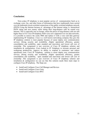 Conclusion:

      Now-a-days IP telephony is most popular service of communication Such as to
exchange voice, fax, and other forms of information that have traditionally been carried
over the dedicated circuit-switched connections of the public switched telephone network
(PSTN) Using the Internet because of advantage of flat Internet rating vs. hierarchical
PSTN rating and save money while letting their long-distance calls be routed over
Internet. This is especially true in Europe, where the prices of long-distance calls are still
higher than in US. Cisco IP telephony With voice now supported over our data networks,
it is possible to remove the costly PBX and replace it with a voice and data gateway
implementing IP Telephony .Cisco is a well known networking company they give the
IP telephony solution is most popular because of easier deploy new communication
services ,Strong security and availability ,Higher operational efficiency, greater
consolidation and scalability, open standard and innovation and lowest call cost of
ownership .This assignment is just overview of Cisco IP telephony solution and
installation & configuration. Cisco looked to IP Telephony to increase personal and
workgroup productivity, improve its ability to respond to customers, and reduce
operational costs. Cisco IP Telephony solution is easier deploy new communication
services ,Strong security and availability ,Higher operational efficiency, greater
consolidation and scalability, open standard and innovation and lowest call cost of
ownership .This assignment is just overview of Cisco IP telephony solution and
installation & configuration we can see that this solution needs three main steps to
configure Cisco IP telephony. The Steps are-

   •   Install and Configure Cisco Call Manager and Devices
   •   Install and Configure Cisco Unity
   •   Install and Configure Cisco IPCC




                                                                                           11
 