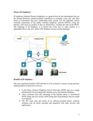 What is IP telephony?

IP telephony (Internet Protocol telephony) is a general term for the technologies that use
the Internet Protocol's packet-switched connections to exchange voice, fax, and other
forms of information that have traditionally been carried over the dedicated circuit-
switched connections of the public switched telephone network (PSTN). Using the
Internet, calls travel as packets of data on shared lines, avoiding the tolls of the PSTN.
The challenge in IP telephony is to deliver the voice, fax, or video packets in a
dependable flow to the user. Much of IP telephony focuses on that challenge.




Benefits of IP telephony :

The most significant benefit of IPT and driver of its evolution is money-saving and easy
implementation of innovative services:

       •   In the future, Internet Telephony Service Providers (ITSP) may use a single
           infrastructure for providing both, Internet access and Internet telephony .
       •    Now, customers may take advantage of flat Internet rating vs. hierarchical
           PSTN rating and save money while letting their long-distance calls be routed
           over Internet.
       •   The IPT users may also profit of its software-oriented nature: software
           solutions may be easily extended and integrated with other services and
           applications.




                                                                                        2
 
