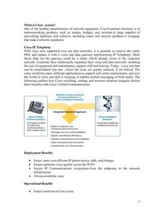 What is Cisco system?
One of the leading manufacturers of network equipment. Cisco's primary business is in
internetworking products, such as routers, bridges, and switches.A large supplier of
networking hardware and software, including router and security products.A company
that makes network equipment.

Cisco IP Telephony
With voice now supported over our data networks, it is possible to remove the costly
PBX and replace it with a voice and data gateway implementing IP Telephony. More
likely than not the gateway could be a router which already exists in the corporate
network .Corporate have traditionally separated their voice and data networks ,doubling
the cost of equipment and maintenance, support staff and training .Today , voice and data
can be consolidated into one , hence the costs are greatly reduced, if not halved. The
voice world has many different applications to support call centre requirements, and now
the world of voice and data is merging, it enables unified messaging of both media .The
following outlines how Cisco switching, routing, and wireless solutions uniquely deliver
these benefits with Cisco Unified Communications.




Deployment Benefits

   •   Faster, more cost-efficient IP phone moves, adds, and changes
   •   Ensure optimum voice quality across the WAN
   •   Secure IP Communications everywhere-from the endpoints to the network
       infrastructure
   •   Always-available voice

Operational Benefits

   •   Faster resolution of voice issue


                                                                                       3
 