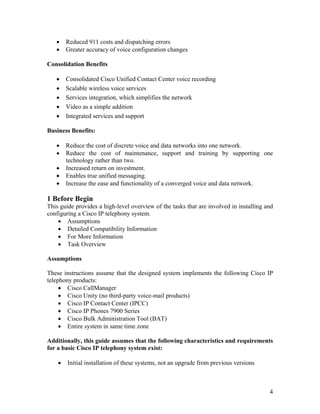 •    Reduced 911 costs and dispatching errors
   •    Greater accuracy of voice configuration changes

Consolidation Benefits

   •    Consolidated Cisco Unified Contact Center voice recording
   •    Scalable wireless voice services
   •    Services integration, which simplifies the network
   •    Video as a simple addition
   •    Integrated services and support

Business Benefits:

   •    Reduce the cost of discrete voice and data networks into one network.
   •    Reduce the cost of maintenance, support and training by supporting one
        technology rather than two.
   •    Increased return on investment.
   •    Enables true unified messaging.
   •    Increase the ease and functionality of a converged voice and data network.

1 Before Begin
This guide provides a high-level overview of the tasks that are involved in installing and
configuring a Cisco IP telephony system.
    • Assumptions
    • Detailed Compatibility Information
    • For More Information
    • Task Overview

Assumptions

These instructions assume that the designed system implements the following Cisco IP
telephony products:
     • Cisco CallManager
     • Cisco Unity (no third-party voice-mail products)
     • Cisco IP Contact Center (IPCC)
     • Cisco IP Phones 7900 Series
     • Cisco Bulk Administration Tool (BAT)
     • Entire system in same time zone

Additionally, this guide assumes that the following characteristics and requirements
for a basic Cisco IP telephony system exist:

    •   Initial installation of these systems, not an upgrade from previous versions



                                                                                        4
 