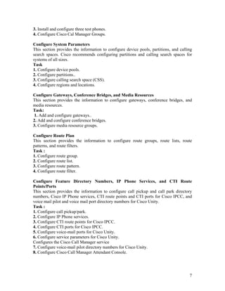 3. Install and configure three test phones.
4. Configure Cisco Cal Manager Groups.

Configure System Parameters
This section provides the information to configure device pools, partitions, and calling
search spaces. Cisco recommends configuring partitions and calling search spaces for
systems of all sizes.
Task
1. Configure device pools.
2. Configure partitions..
3. Configure calling search space (CSS).
4. Configure regions and locations.

Configure Gateways, Conference Bridges, and Media Resources
This section provides the information to configure gateways, conference bridges, and
media resources.
Task:
1. Add and configure gateways..
2. Add and configure conference bridges.
3. Configure media resource groups.

Configure Route Plan
This section provides the information to configure route groups, route lists, route
patterns, and route filters.
Task :
1. Configure route group.
2. Configure route list.
3. Configure route pattern.
4. Configure route filter.

Configure Feature Directory Numbers, IP Phone Services, and CTI Route
Points/Ports
This section provides the information to configure call pickup and call park directory
numbers, Cisco IP Phone services, CTI route points and CTI ports for Cisco IPCC, and
voice mail pilot and voice mail port directory numbers for Cisco Unity.
Task :
1. Configure call pickup/park.
2. Configure IP Phone services.
3. Configure CTI route points for Cisco IPCC.
4. Configure CTI ports for Cisco IPCC.
5. Configure voice-mail ports for Cisco Unity.
6. Configure service parameters for Cisco Unity.
Configures the Cisco Call Manager service
7. Configure voice-mail pilot directory numbers for Cisco Unity.
8. Configure Cisco Call Manager Attendant Console.




                                                                                      7
 