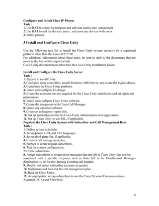 Configure and Install Cisco IP Phones
Task :
1. Use BAT to create the template and add user names into spreadsheet
2. Use BAT to add the devices ,users , and associate devices with users.
3. Install phones.

3 Install and Configure Cisco Unity

Use the following task list to install the Cisco Unity system correctly on a supported
platform other than the Cisco ICS 7750.
For additional information about these tasks, be sure to refer to the documents that are
noted in the list, which might include
Cisco Unity documentation other than the Cisco Unity Installation Guide.

Install and Configure the Cisco Unity Server
Task :
1. Prepare to install Unity.
2. Configure array controllers, install Windows 2000 Server, and create the logical drives.
3. Customize the Cisco Unity platform.
4. Install and configure Exchange.
5. Create the accounts that are required for the Cisco Unity installation and set rights and
permissions.
6. Install and configure Cisco Unity software.
7. Create the integration with Cisco Call Manager .
8. Install any optional software.
9. Create an emergency repair disk.
10. Set up authentication for the Cisco Unity Administrator web application.
11. Set up Cisco Unity to use SSL, if applicable.
Populate the Cisco Unity System with Subscriber and Call Management Data
Task :
1. Define system schedules.
2. Set up phone, GUI, and TTS languages.
3. Set up third-party fax, if applicable.
4. Create a call management plan.
5. Prepare to create regular subscribers.
6. Test the system configuration.
7. Create subscribers.
8. Assign subscribers to screen those messages that are left in Cisco Unity that are not
associated with a specific recipient, such as those left to the Unaddressed Messages
distribution list or for the Opening Greeting call handler.
9. Modify individual subscriber accounts as needed.
10. Implement and then test the call management plan.
11. Back up Cisco Unity.
12. As appropriate, set up subscribers to use the Cisco Personal Communications
Assistant (PCA) and ViewMail.



                                                                                          8
 