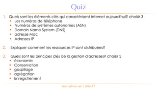 learn.afrinic.net | slide 17
Quiz
1. Quels sont les éléments clés qui caractérisent Internet aujourd'hui? choisir 3
§ Les numéros de téléphone
§ Numéros de systèmes autonomes (ASN)
§ Domain Name System (DNS)
§ adresse Mac
§ Adresses IP
2. Expliquer comment les ressources IP sont distribuées?
3. Quels sont les principes clés de la gestion d'adresses? choisir 3
§ économie
§ Conservation
§ gaspillage
§ agrégation
§ Enregistrement
 
