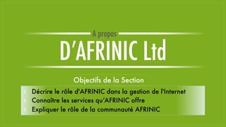 Objectifs de la Section
⫞ Décrire le rôle d'AFRINIC dans la gestion de l'Internet
⫞ Connaître les services qu’AFRINIC offre
⫞ Expliquer le rôle de la communauté AFRINIC
D’AFRINIC Ltd
A propos
 