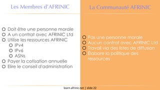 learn.afrinic.net | slide 22
Les Membres d’AFRINIC La Communauté AFRINIC
o Doit être une personne morale
o A un contrat avec AFRINIC Ltd
o Utilise les ressources AFRINIC
o IPv4
o IPv6
o ASNs
o Payer la cotisation annuelle
o Elire le conseil d'administration
o Pas une personne morale
o Aucun contrat avec AFRINIC Ltd
o Travail via des listes de diffusion
o Élabore la politique des
ressources
 