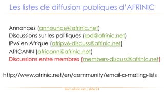 Annonces (announce@afrinic.net)
Discussions sur les politiques (rpd@afrinic.net)
IPv6 en Afrique (afripv6-discuss@afrinic.net)
AfrICANN (africann@afrinic.net)
Discussions entre membres (members-discuss@afrinic.net)
http://www.afrinic.net/en/community/email-a-mailing-lists
Les listes de diffusion publiques d’AFRINIC
learn.afrinic.net | slide 24
 