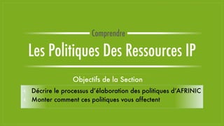 Objectifs de la Section
⫞ Décrire le processus d’élaboration des politiques d’AFRINIC
⫞ Monter comment ces politiques vous affectent
Les Politiques Des Ressources IP
Comprendre
 