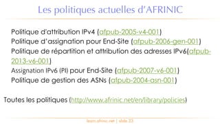 learn.afrinic.net | slide 33
Les politiques actuelles d’AFRINIC
Politique d'attribution IPv4 (afpub-2005-v4-001)
Politique d’assignation pour End-Site (afpub-2006-gen-001)
Politique de répartition et attribution des adresses IPv6(afpub-
2013-v6-001)
Assignation IPv6 (PI) pour End-Site (afpub-2007-v6-001)
Politique de gestion des ASNs (afpub-2004-asn-001)
Toutes les politiques (http://www.afrinic.net/en/library/policies)
 