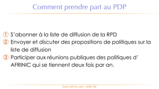 ① S’abonner à la liste de diffusion de la RPD
② Envoyer et discuter des propositions de politiques sur la
liste de diffusion
③ Participer aux réunions publiques des politiques d’
AFRINIC qui se tiennent deux fois par an.
Comment prendre part au PDP
learn.afrinic.net | slide 36
 