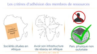 learn.afrinic.net | slide 42
Les critères d'adhésion des membres de ressources
Sociétés situées en
Afrique
Avoir son infrastructure
de réseau en Afrique
Pers. physique non
autorisée
Certificat
d’existence
légale
 